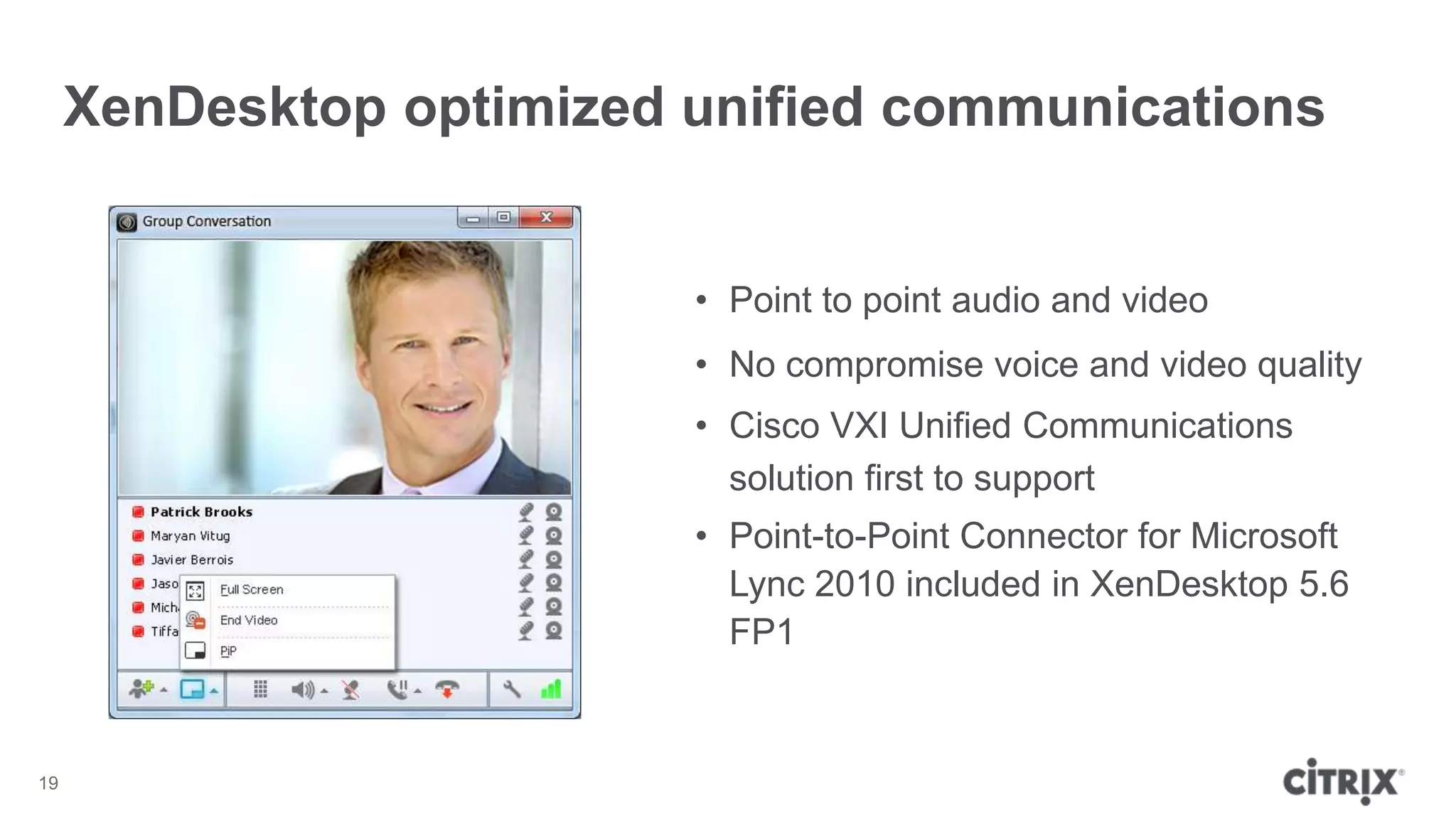 XenDesktop optimized unified communications


                          • Point to point audio and video
                          • No compromise voice and video quality
                          • Cisco VXI Unified Communications
                            solution first to support
                          • Point-to-Point Connector for Microsoft
                            Lync 2010 included in XenDesktop 5.6
                            FP1


19
 