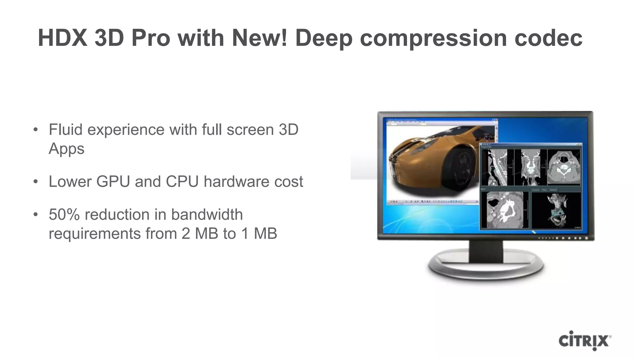 HDX 3D Pro with New! Deep compression codec


• Fluid experience with full screen 3D
  Apps

• Lower GPU and CPU hardware cost

• 50% reduction in bandwidth
  requirements from 2 MB to 1 MB
 