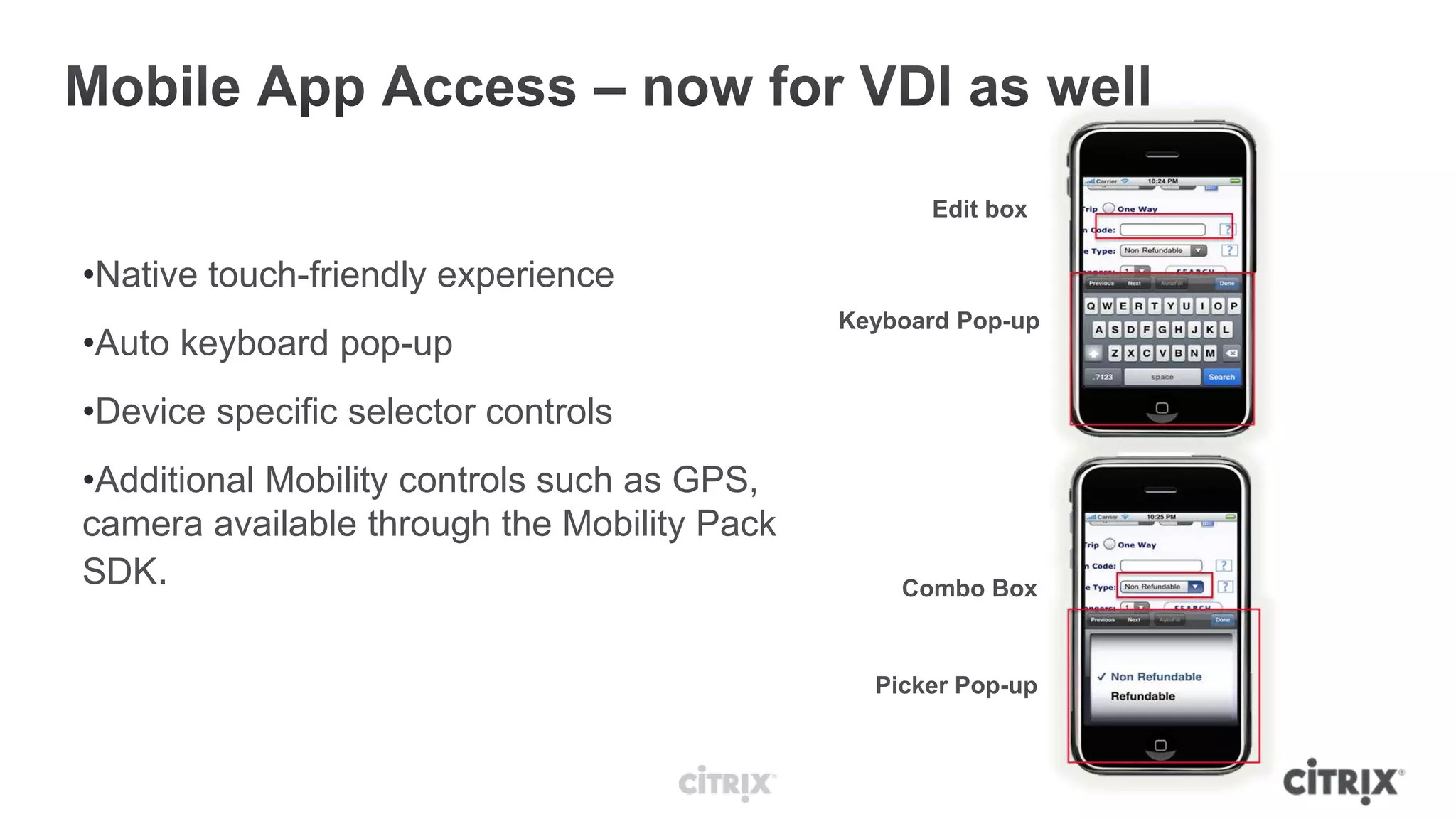 Edit box

•Native touch-friendly experience
                                             Keyboard Pop-up
•Auto keyboard pop-up
•Device specific selector controls
•Additional Mobility controls such as GPS,
camera available through the Mobility Pack
SDK.                                             Combo Box



                                               Picker Pop-up
 