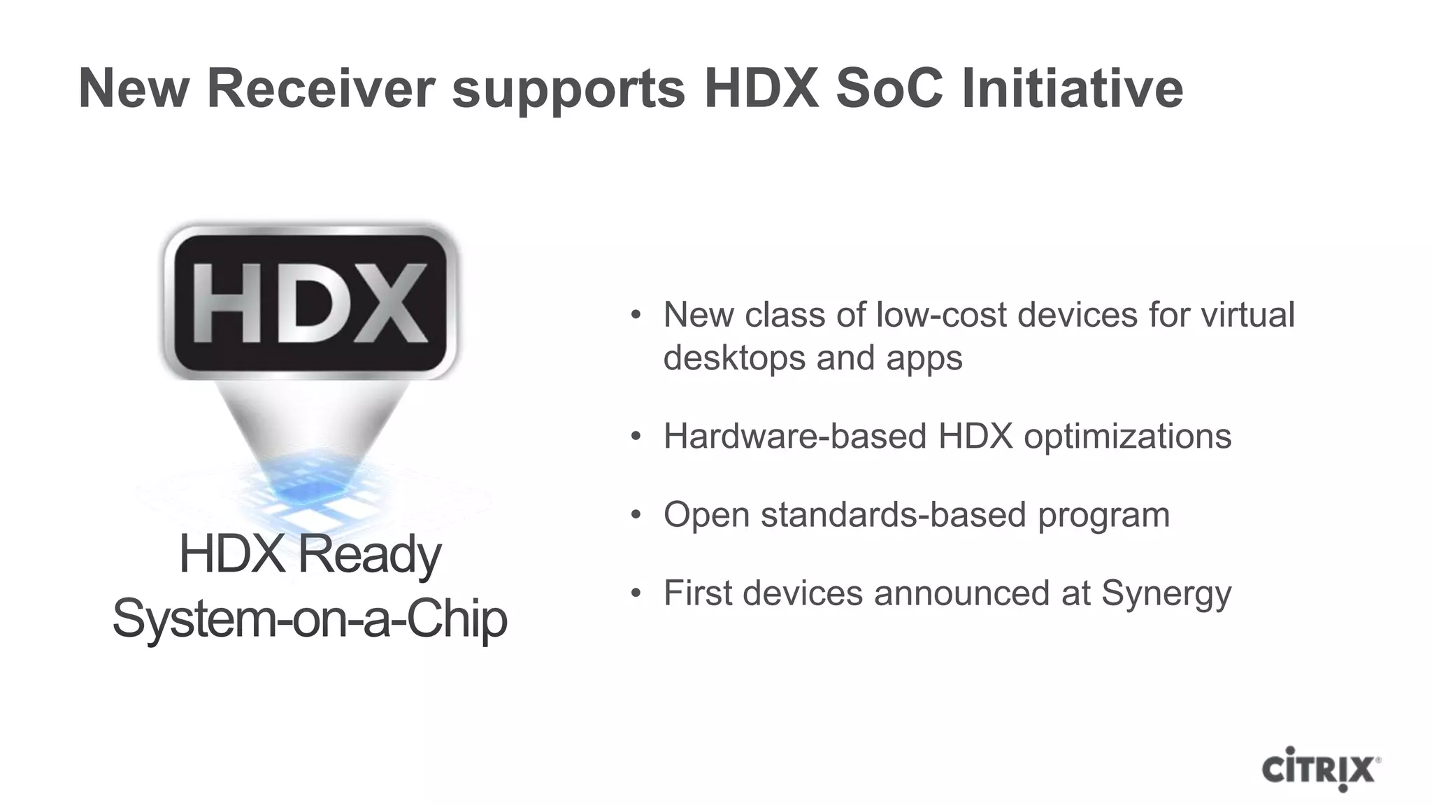 New Receiver supports HDX SoC Initiative


                   • New class of low-cost devices for virtual
                     desktops and apps

                   • Hardware-based HDX optimizations

                   • Open standards-based program

                   • First devices announced at Synergy
 