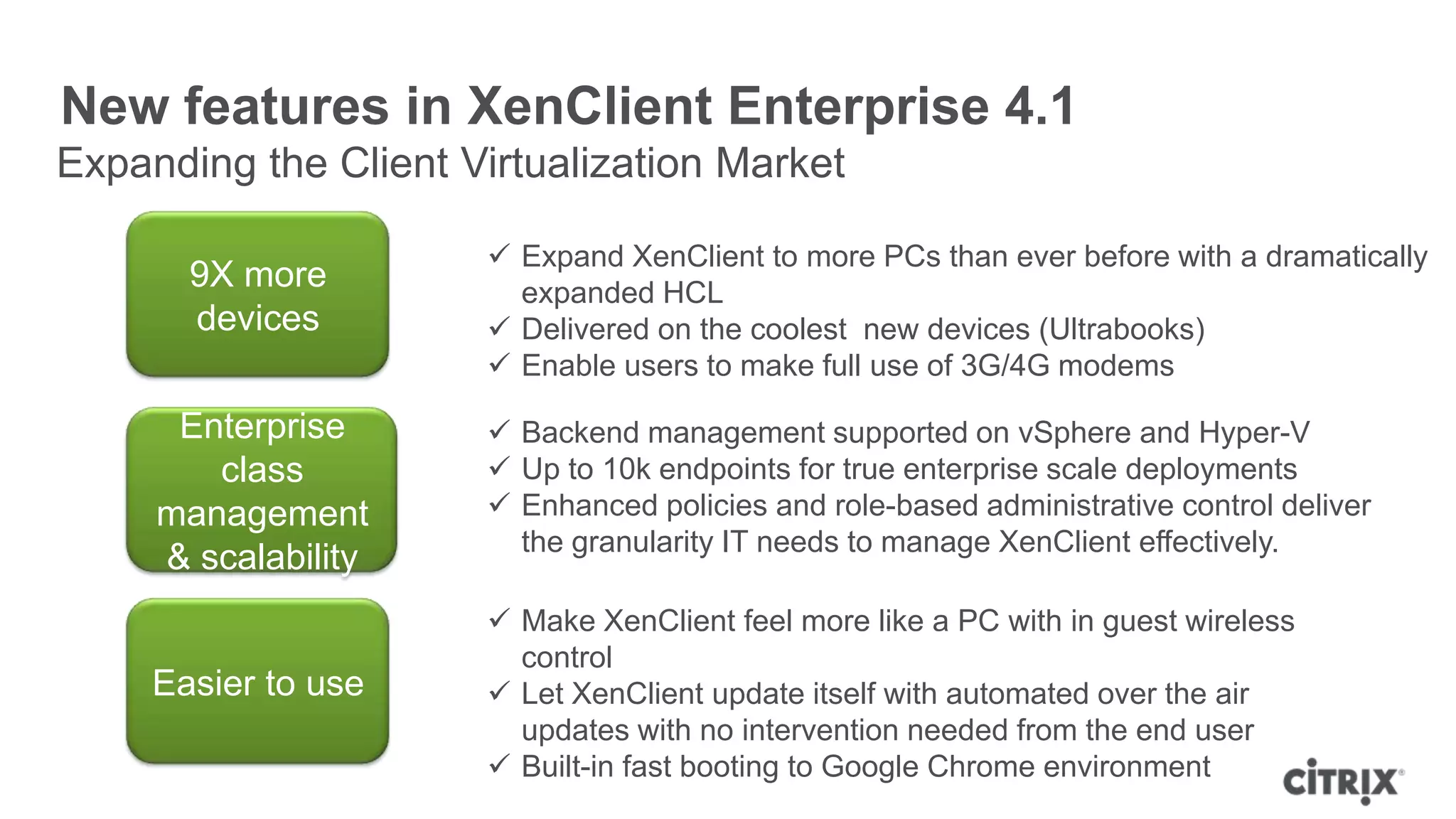 New features in XenClient Enterprise 4.1
Expanding the Client Virtualization Market

                       Expand XenClient to more PCs than ever before with a dramatically
       9X more          expanded HCL
       devices         Delivered on the coolest new devices (Ultrabooks)
                       Enable users to make full use of 3G/4G modems

      Enterprise       Backend management supported on vSphere and Hyper-V
        class          Up to 10k endpoints for true enterprise scale deployments
     management        Enhanced policies and role-based administrative control deliver
                        the granularity IT needs to manage XenClient effectively.
     & scalability
                       Make XenClient feel more like a PC with in guest wireless
                        control
     Easier to use     Let XenClient update itself with automated over the air
                        updates with no intervention needed from the end user
                       Built-in fast booting to Google Chrome environment
 