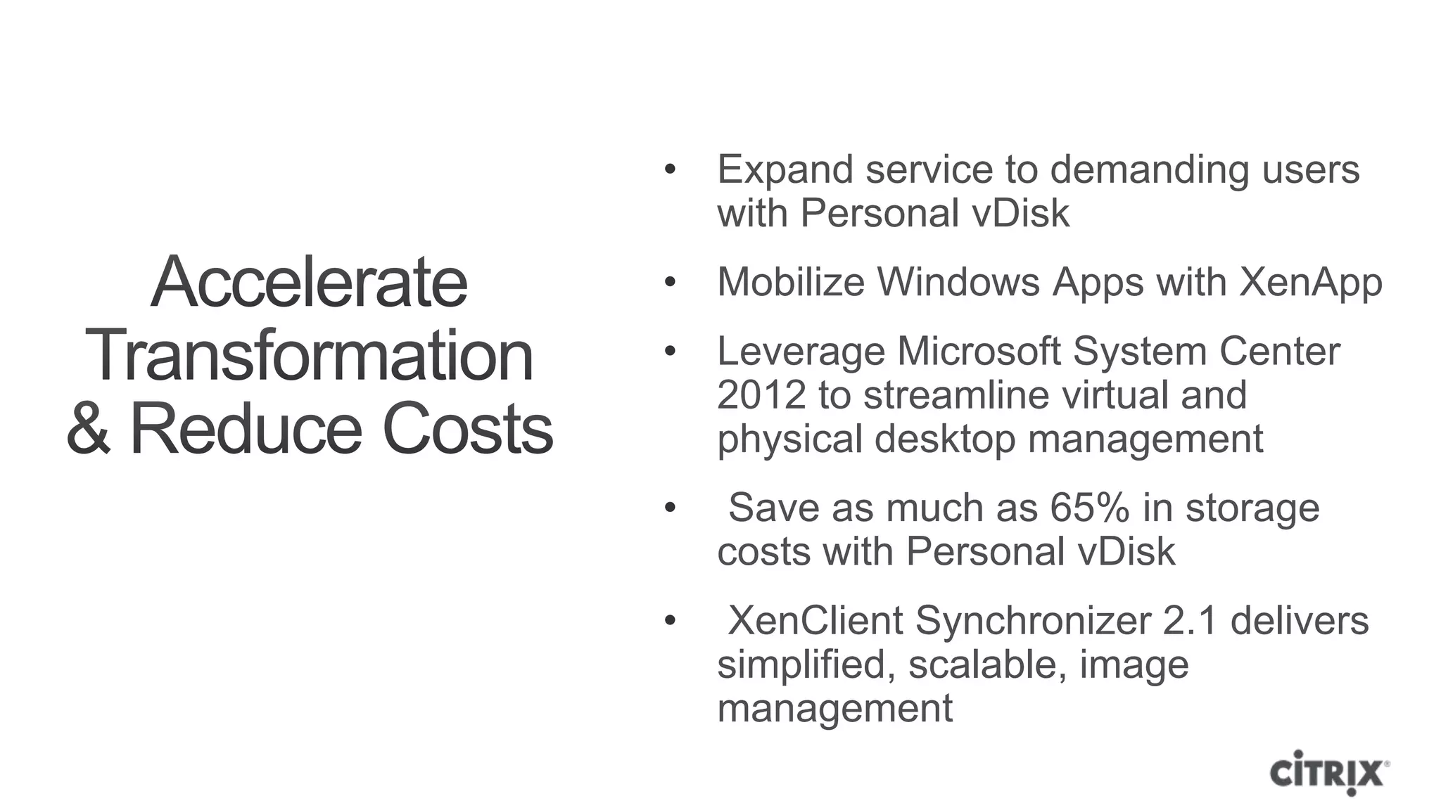 • Expand service to demanding users
  with Personal vDisk
• Mobilize Windows Apps with XenApp
• Leverage Microsoft System Center
  2012 to streamline virtual and
  physical desktop management
•    Save as much as 65% in storage
    costs with Personal vDisk
•    XenClient Synchronizer 2.1 delivers
    simplified, scalable, image
    management
 