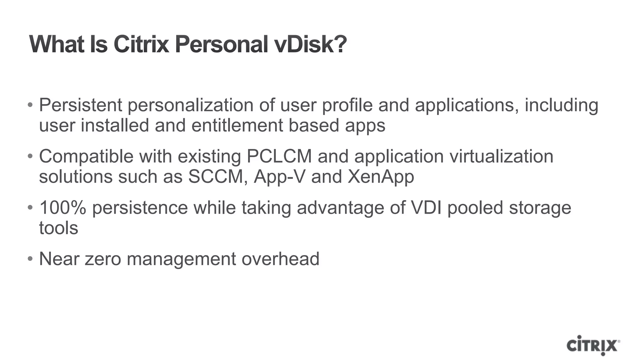 • Persistent personalization of user profile and applications, including
  user installed and entitlement based apps
• Compatible with existing PCLCM and application virtualization
  solutions such as SCCM, App-V and XenApp
• 100% persistence while taking advantage of VDI pooled storage
  tools
• Near zero management overhead
 