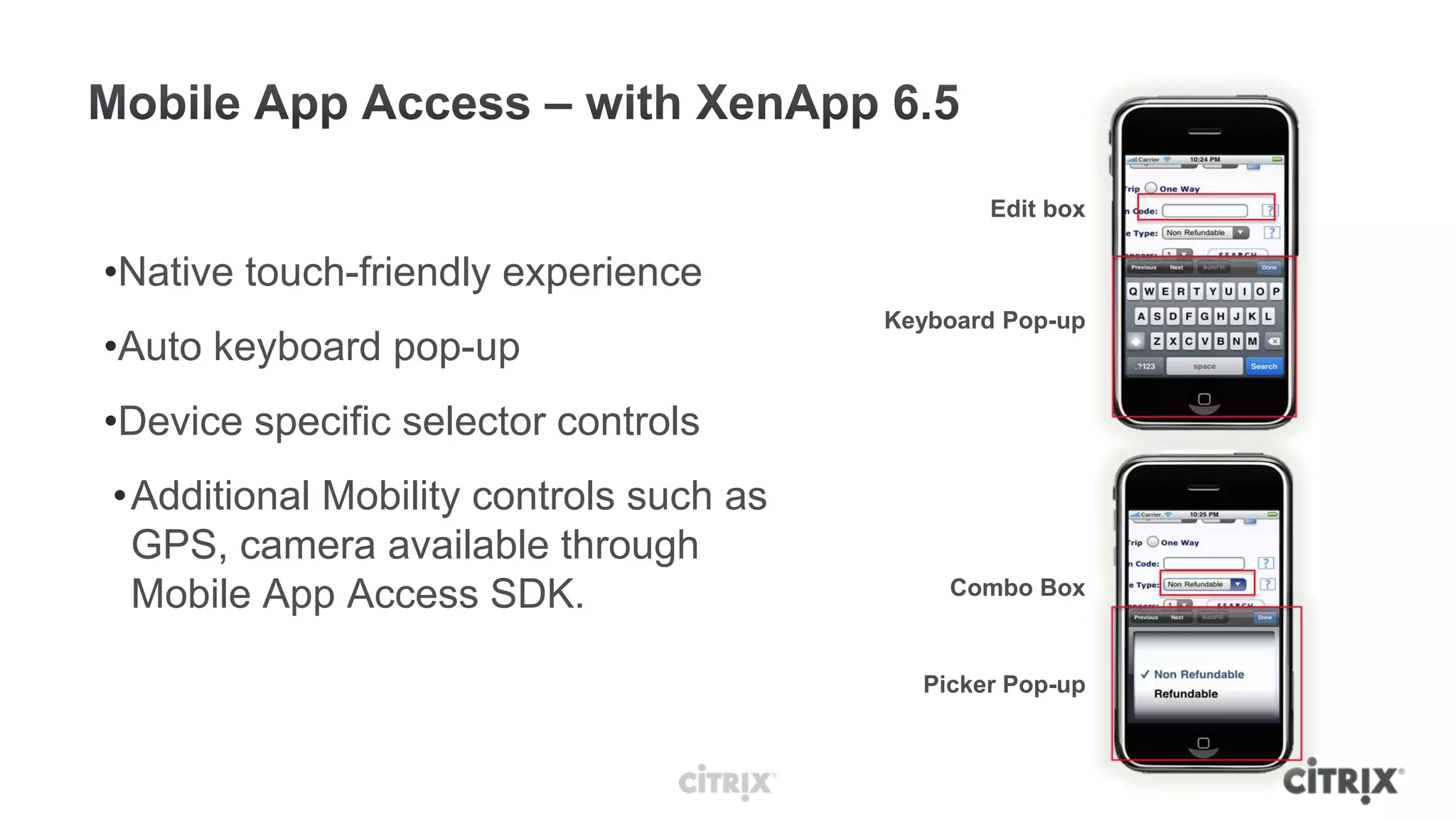 Edit box

•Native touch-friendly experience
                                        Keyboard Pop-up
•Auto keyboard pop-up
•Device specific selector controls
•Additional Mobility controls such as
 GPS, camera available through
 Mobile App Access SDK.                     Combo Box


                                          Picker Pop-up
 