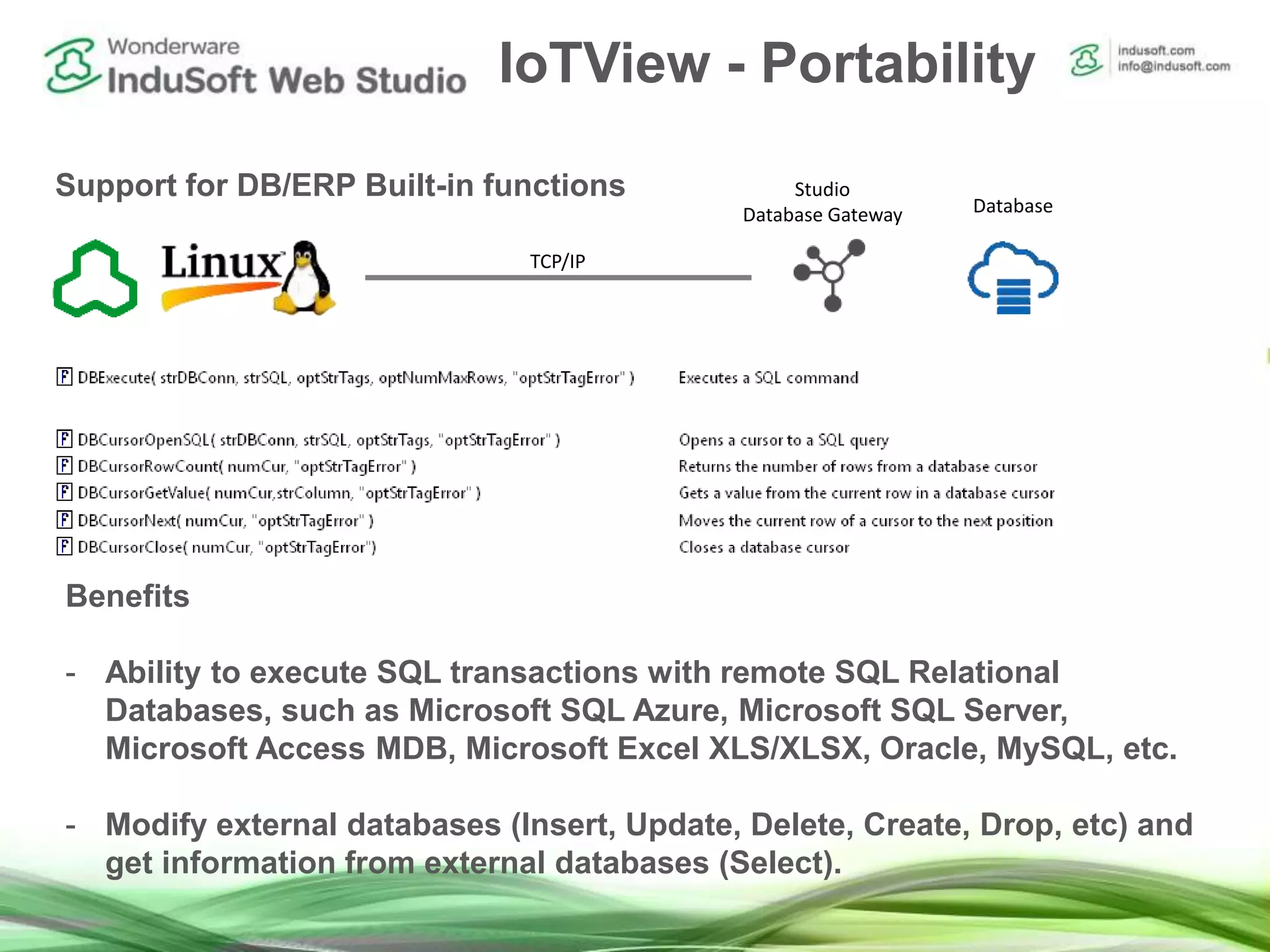 IoTView - Portability
Support for DB/ERP Built-in functions
Benefits
- Ability to execute SQL transactions with remote SQL Relational
Databases, such as Microsoft SQL Azure, Microsoft SQL Server,
Microsoft Access MDB, Microsoft Excel XLS/XLSX, Oracle, MySQL, etc.
- Modify external databases (Insert, Update, Delete, Create, Drop, etc) and
get information from external databases (Select).
Studio
Database Gateway Database
TCP/IP
 