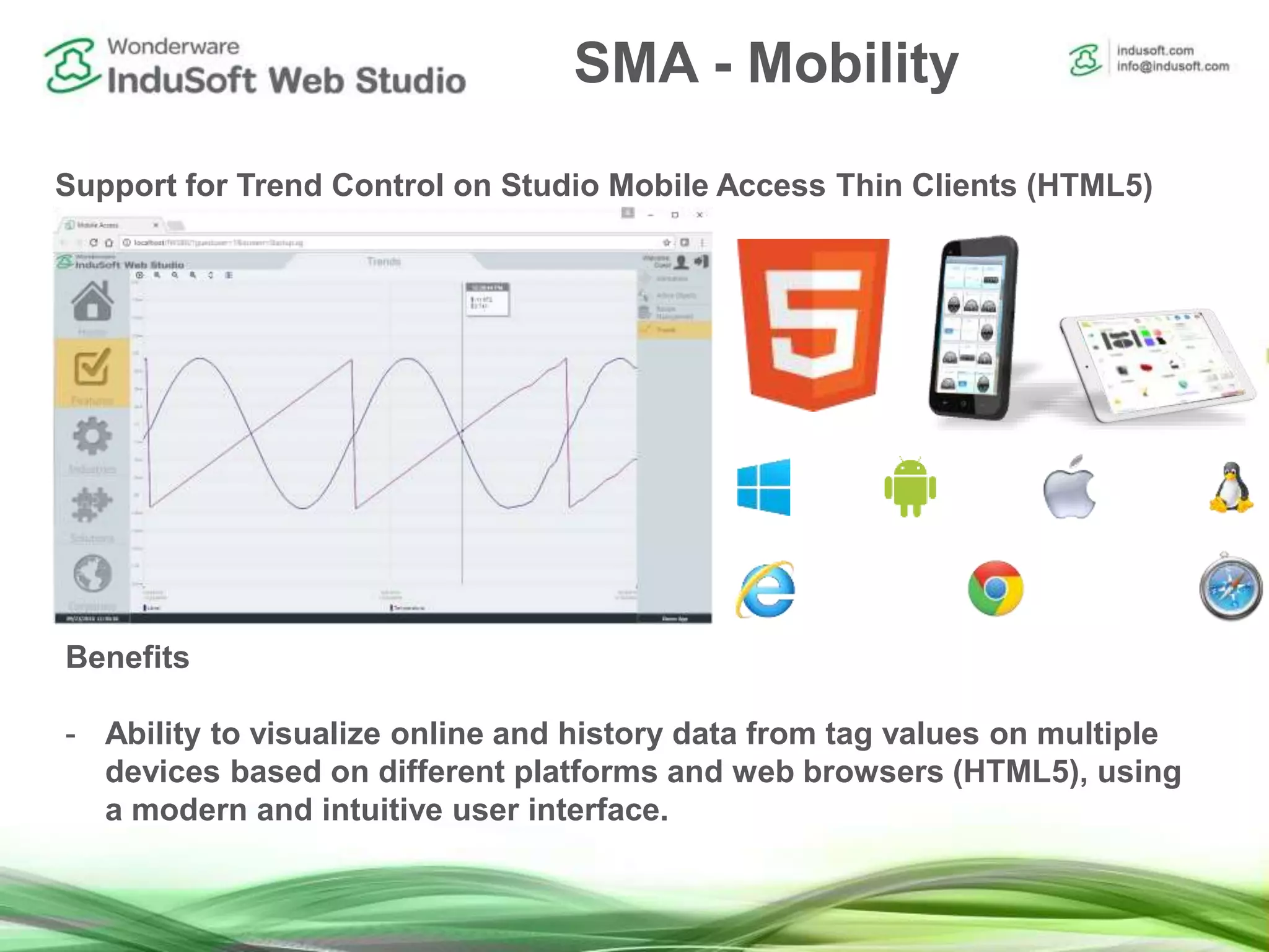 SMA - Mobility
Support for Trend Control on Studio Mobile Access Thin Clients (HTML5)
Benefits
- Ability to visualize online and history data from tag values on multiple
devices based on different platforms and web browsers (HTML5), using
a modern and intuitive user interface.
 
