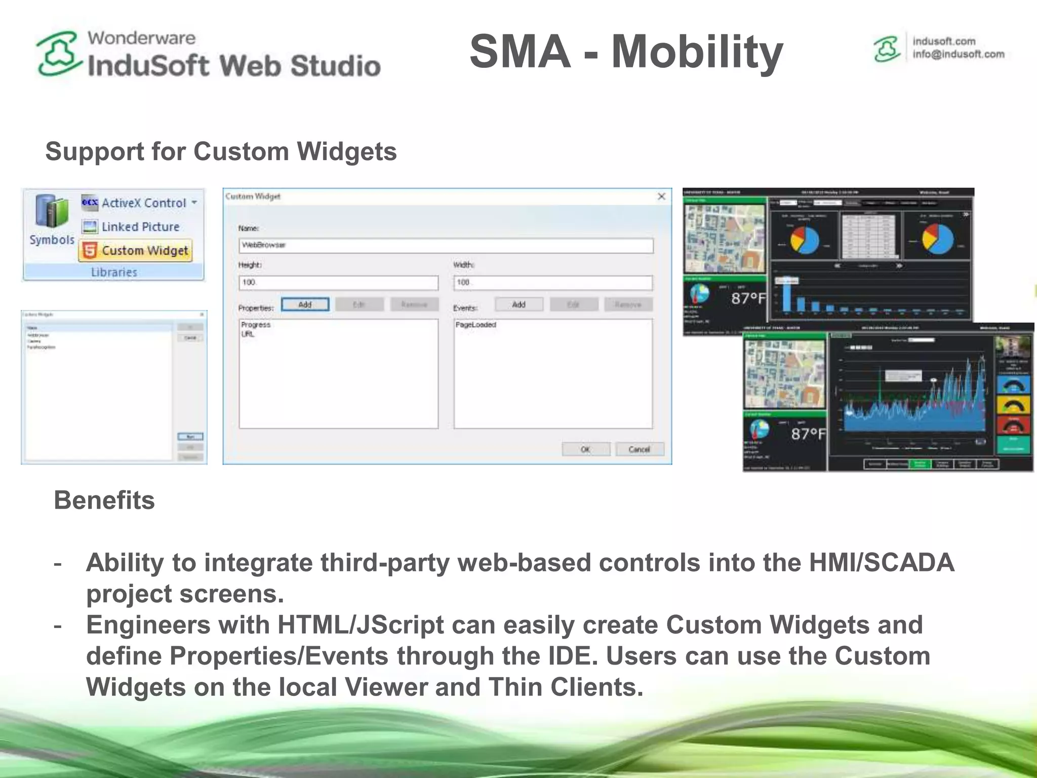 SMA - Mobility
Support for Custom Widgets
Benefits
- Ability to integrate third-party web-based controls into the HMI/SCADA
project screens.
- Engineers with HTML/JScript can easily create Custom Widgets and
define Properties/Events through the IDE. Users can use the Custom
Widgets on the local Viewer and Thin Clients.
 