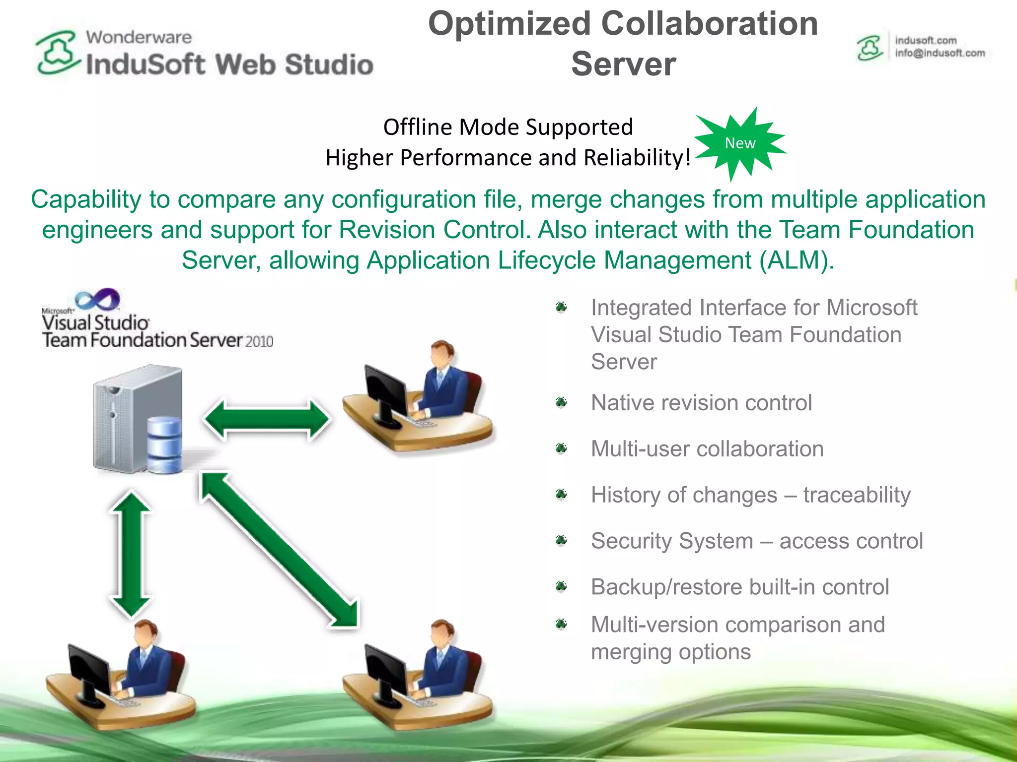 Capability to compare any configuration file, merge changes from multiple application
engineers and support for Revision Control. Also interact with the Team Foundation
Server, allowing Application Lifecycle Management (ALM).
Integrated Interface for Microsoft
Visual Studio Team Foundation
Server
Native revision control
Multi-user collaboration
History of changes – traceability
Security System – access control
Backup/restore built-in control
Multi-version comparison and
merging options
Offline Mode Supported
Higher Performance and Reliability!
Optimized Collaboration
Server
New
 