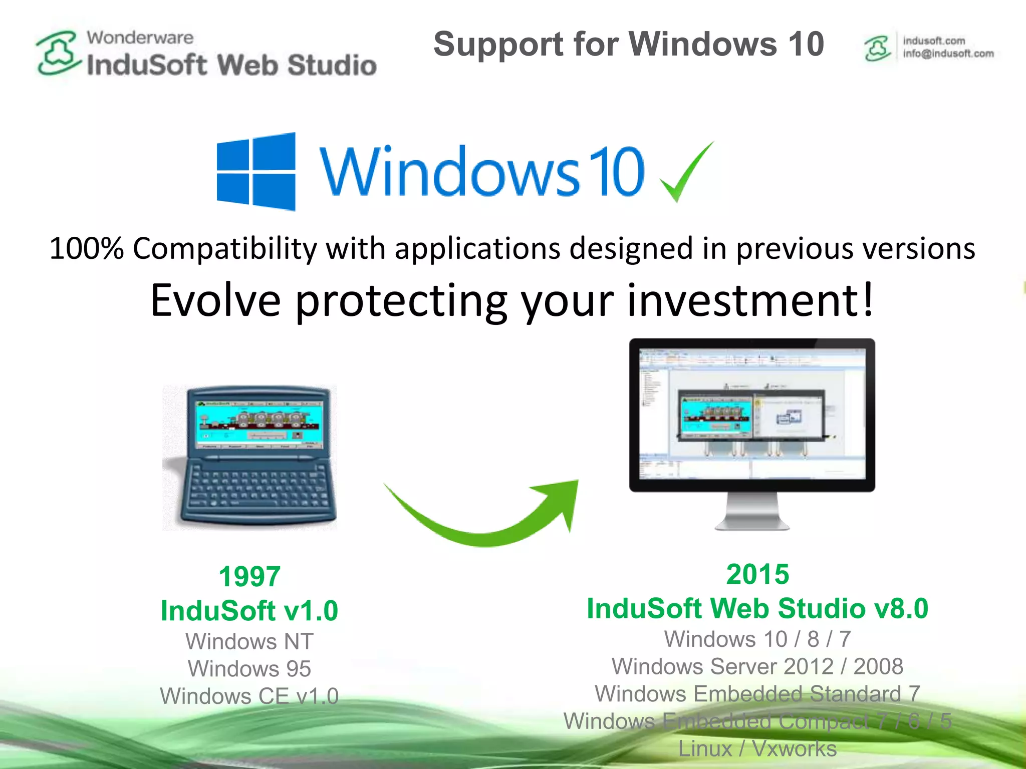 100% Compatibility with applications designed in previous versions
Evolve protecting your investment!
1997
InduSoft v1.0
Windows NT
Windows 95
Windows CE v1.0
2015
InduSoft Web Studio v8.0
Windows 10 / 8 / 7
Windows Server 2012 / 2008
Windows Embedded Standard 7
Windows Embedded Compact 7 / 6 / 5
Linux / Vxworks
Support for Windows 10
 