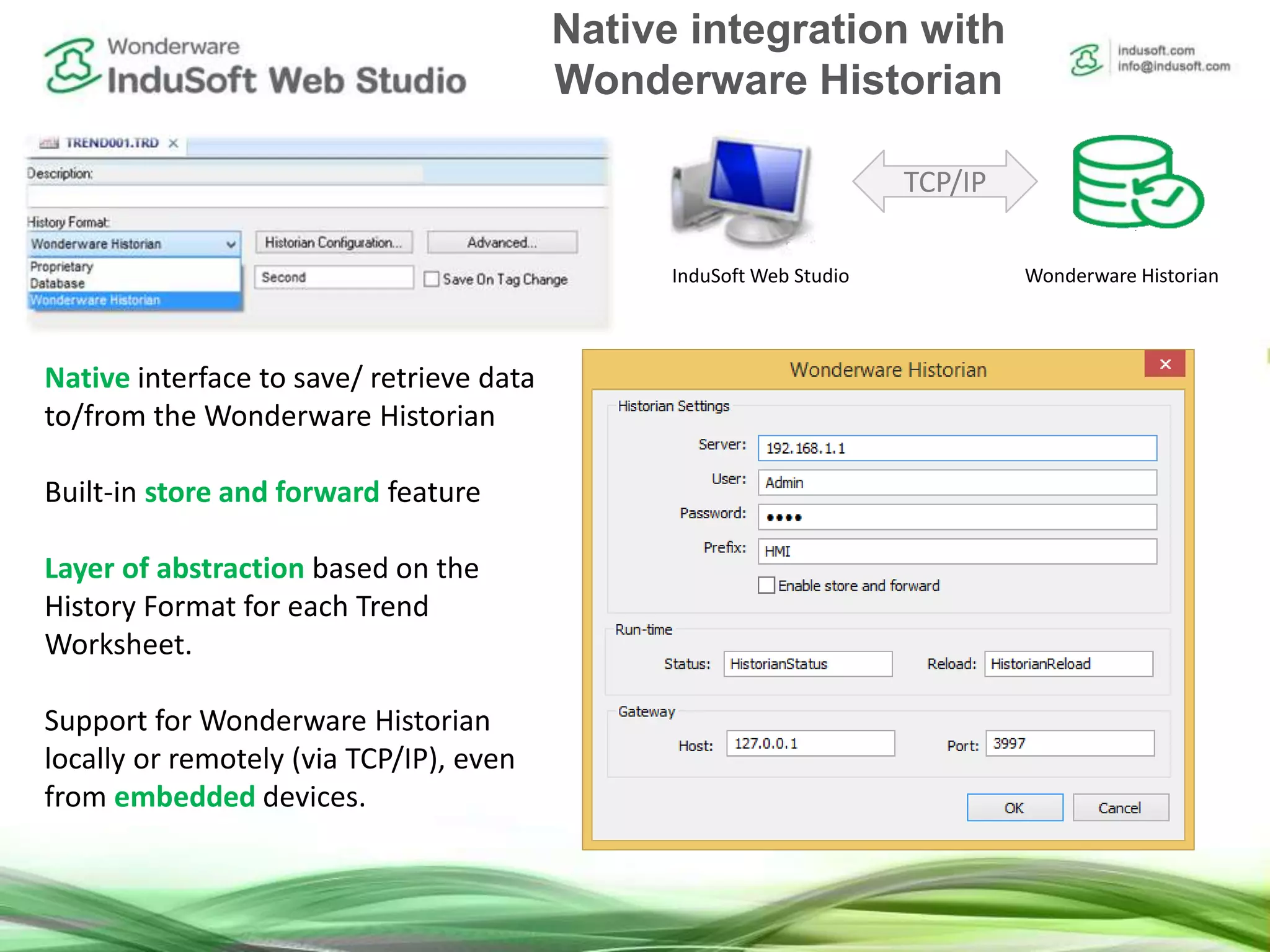 Native interface to save/ retrieve data
to/from the Wonderware Historian
Built-in store and forward feature
Layer of abstraction based on the
History Format for each Trend
Worksheet.
Support for Wonderware Historian
locally or remotely (via TCP/IP), even
from embedded devices.
TCP/IP
InduSoft Web Studio Wonderware Historian
Native integration with
Wonderware Historian
 