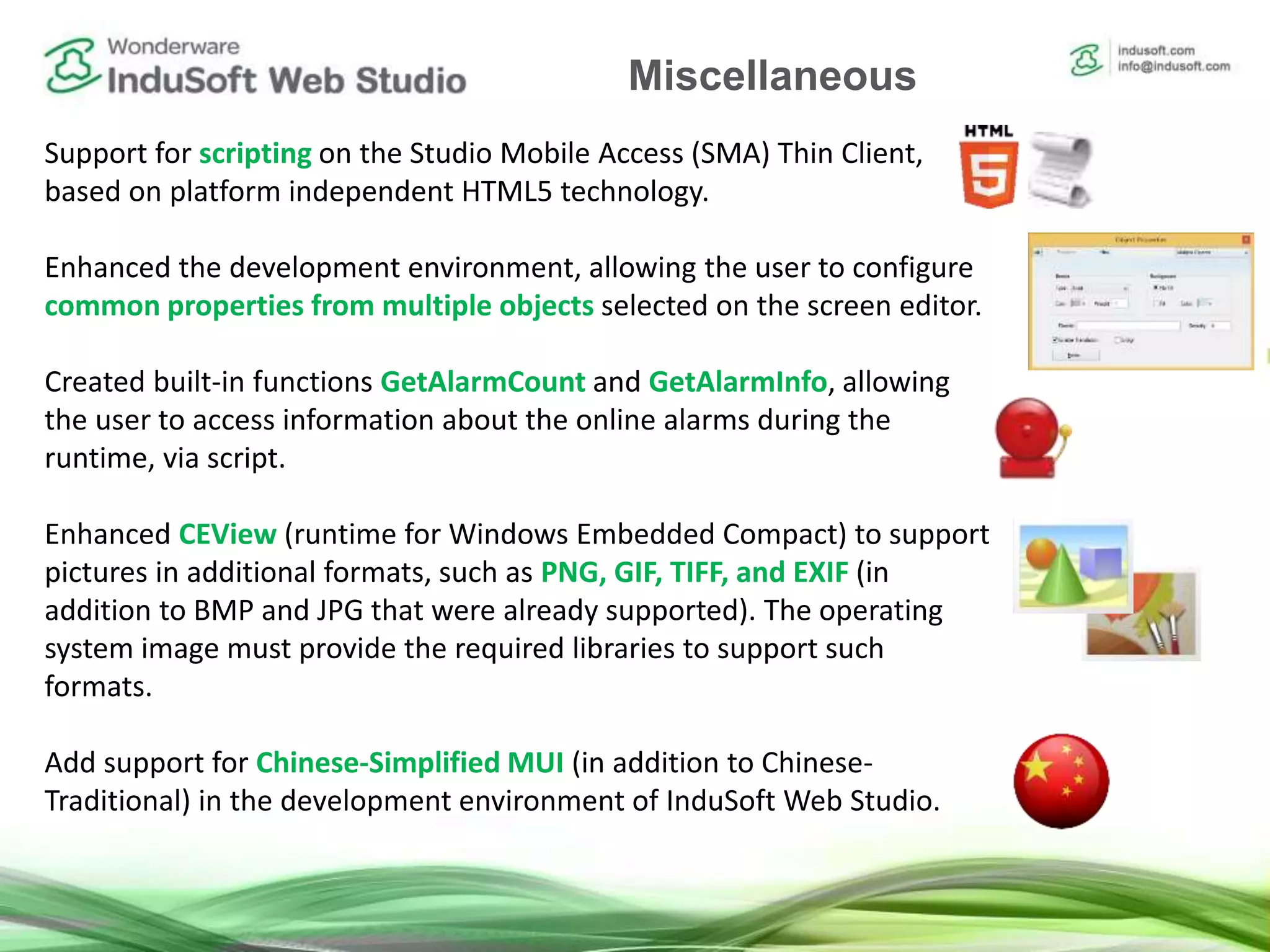 Support for scripting on the Studio Mobile Access (SMA) Thin Client,
based on platform independent HTML5 technology.
Enhanced the development environment, allowing the user to configure
common properties from multiple objects selected on the screen editor.
Created built-in functions GetAlarmCount and GetAlarmInfo, allowing
the user to access information about the online alarms during the
runtime, via script.
Enhanced CEView (runtime for Windows Embedded Compact) to support
pictures in additional formats, such as PNG, GIF, TIFF, and EXIF (in
addition to BMP and JPG that were already supported). The operating
system image must provide the required libraries to support such
formats.
Add support for Chinese-Simplified MUI (in addition to Chinese-
Traditional) in the development environment of InduSoft Web Studio.
Miscellaneous
 