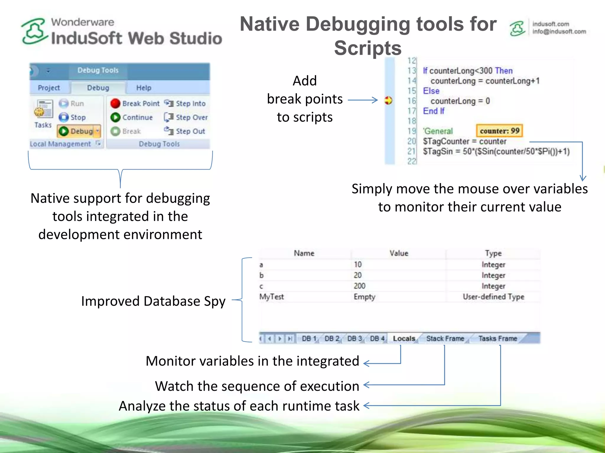 Native support for debugging
tools integrated in the
development environment
Add
break points
to scripts
Simply move the mouse over variables
to monitor their current value
Monitor variables in the integrated
Watch the sequence of execution
Analyze the status of each runtime task
Improved Database Spy
Native Debugging tools for
Scripts
 