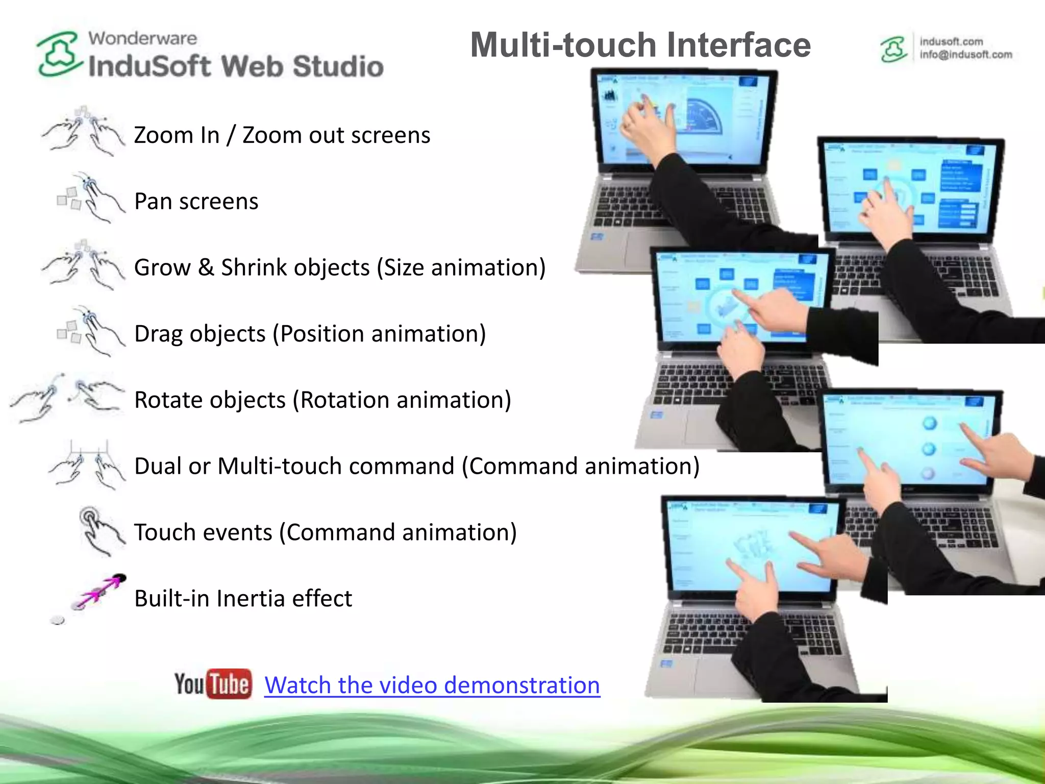 Zoom In / Zoom out screens
Pan screens
Grow & Shrink objects (Size animation)
Drag objects (Position animation)
Rotate objects (Rotation animation)
Dual or Multi-touch command (Command animation)
Touch events (Command animation)
Built-in Inertia effect
Watch the video demonstration
Multi-touch Interface
 
