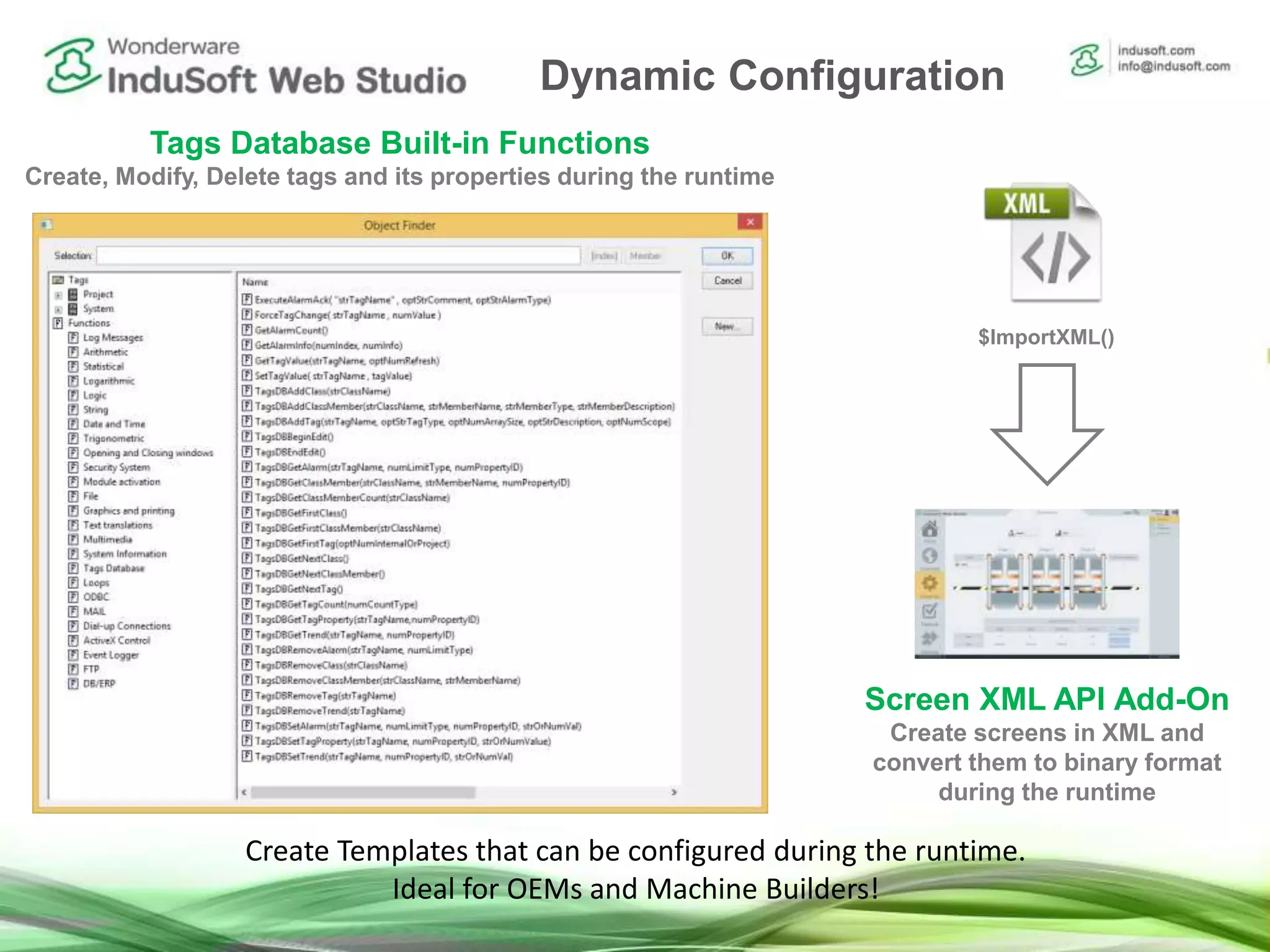 Tags Database Built-in Functions
Create, Modify, Delete tags and its properties during the runtime
Screen XML API Add-On
Create screens in XML and
convert them to binary format
during the runtime
$ImportXML()
Create Templates that can be configured during the runtime.
Ideal for OEMs and Machine Builders!
Dynamic Configuration
 