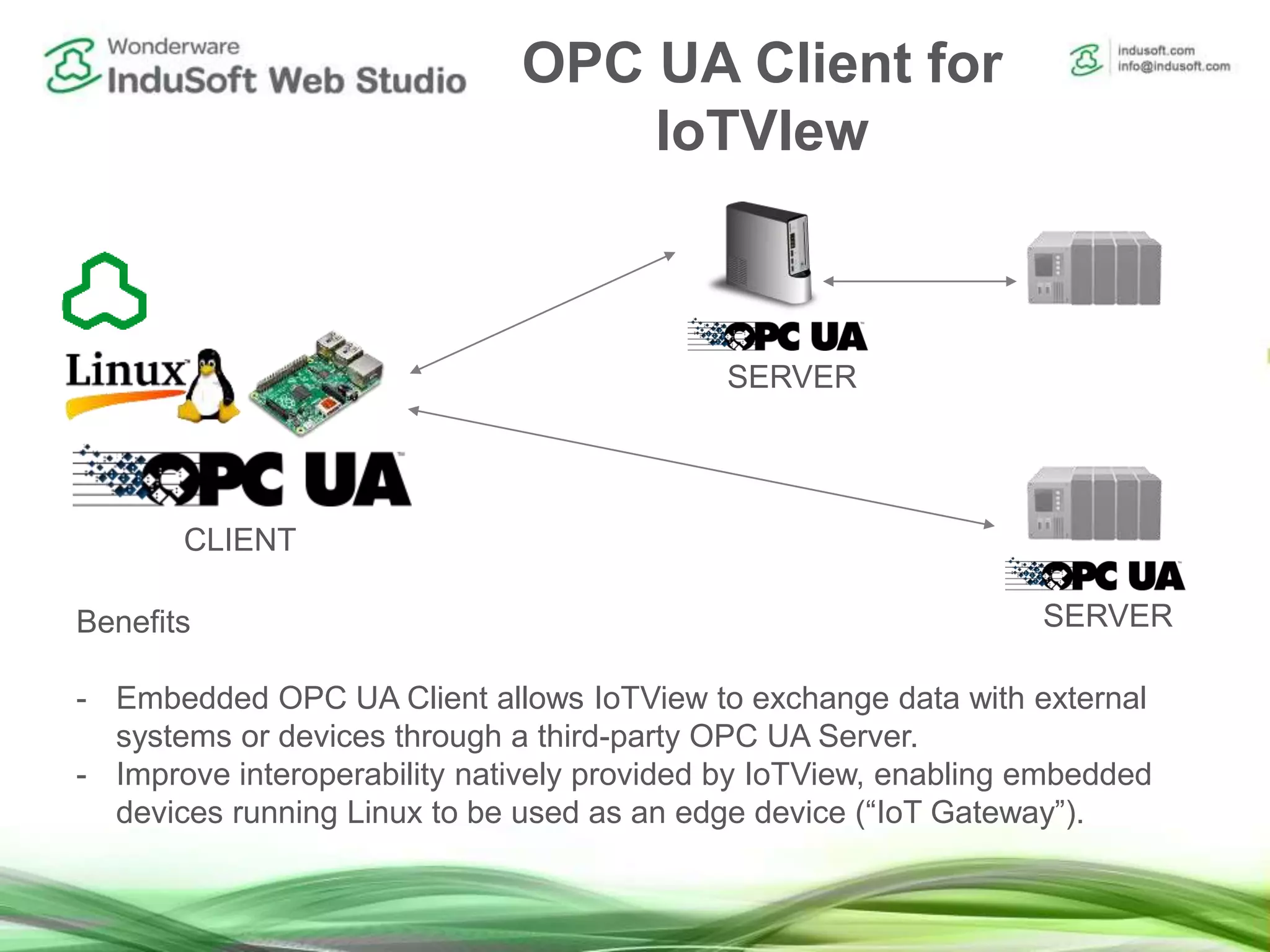 OPC UA Client for
IoTVIew
Benefits
- Embedded OPC UA Client allows IoTView to exchange data with external
systems or devices through a third-party OPC UA Server.
- Improve interoperability natively provided by IoTView, enabling embedded
devices running Linux to be used as an edge device (“IoT Gateway”).
CLIENT
SERVER
SERVER
 