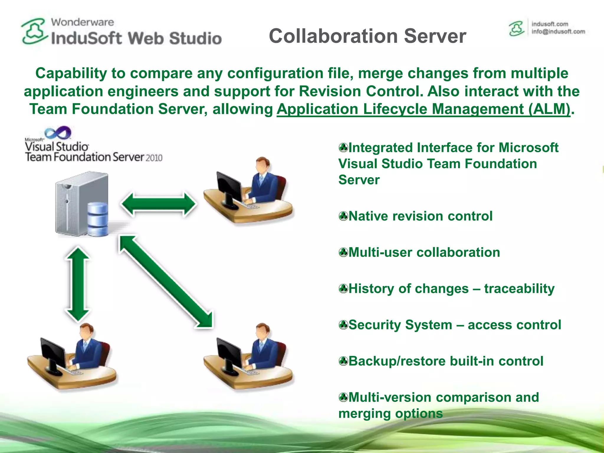 Capability to compare any configuration file, merge changes from multiple
application engineers and support for Revision Control. Also interact with the
Team Foundation Server, allowing Application Lifecycle Management (ALM).
Integrated Interface for Microsoft
Visual Studio Team Foundation
Server
Native revision control
Multi-user collaboration
History of changes – traceability
Security System – access control
Backup/restore built-in control
Multi-version comparison and
merging options
Collaboration Server
 