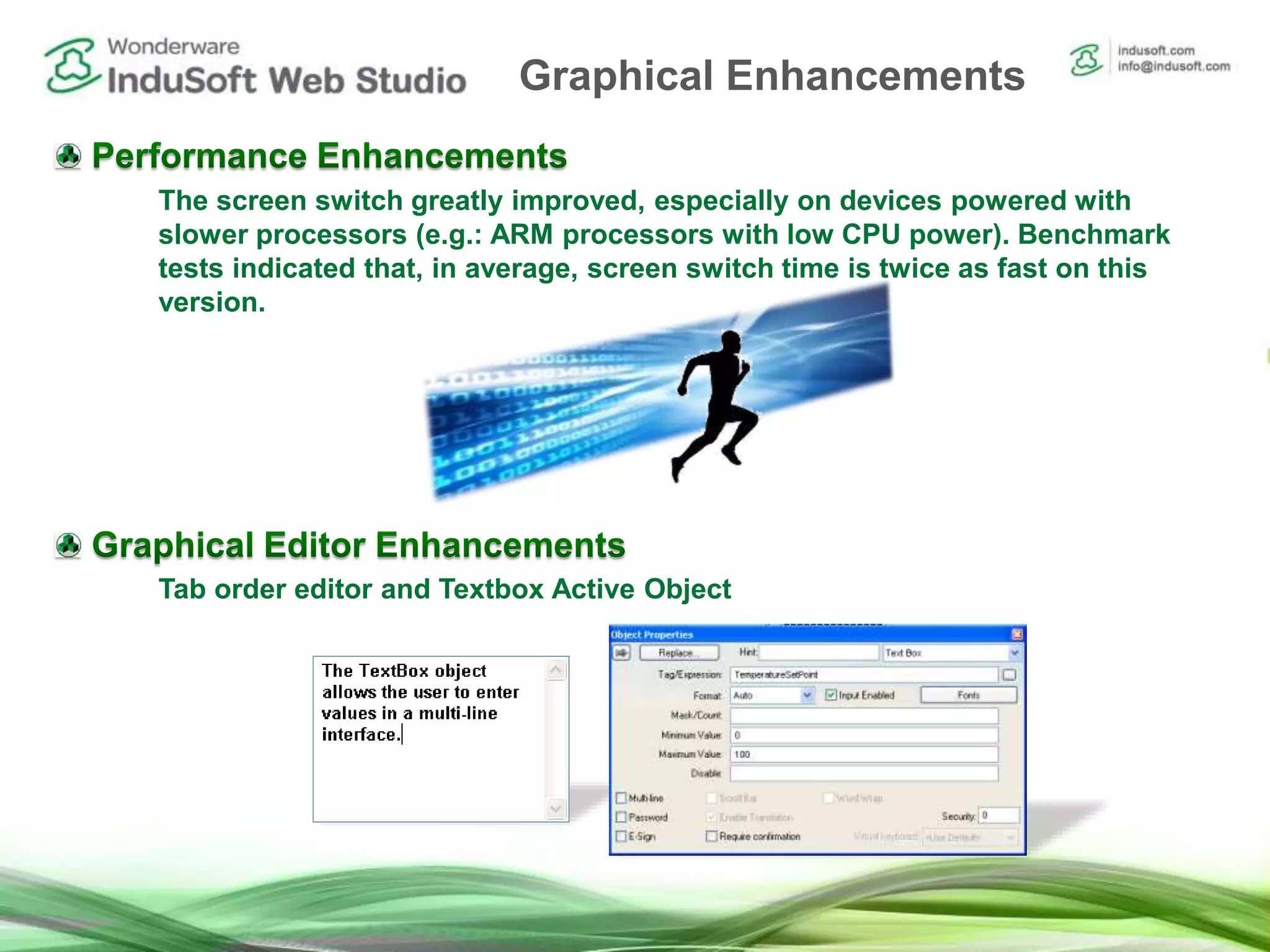 The screen switch greatly improved, especially on devices powered with
slower processors (e.g.: ARM processors with low CPU power). Benchmark
tests indicated that, in average, screen switch time is twice as fast on this
version.
Tab order editor and Textbox Active Object
Graphical Enhancements
 