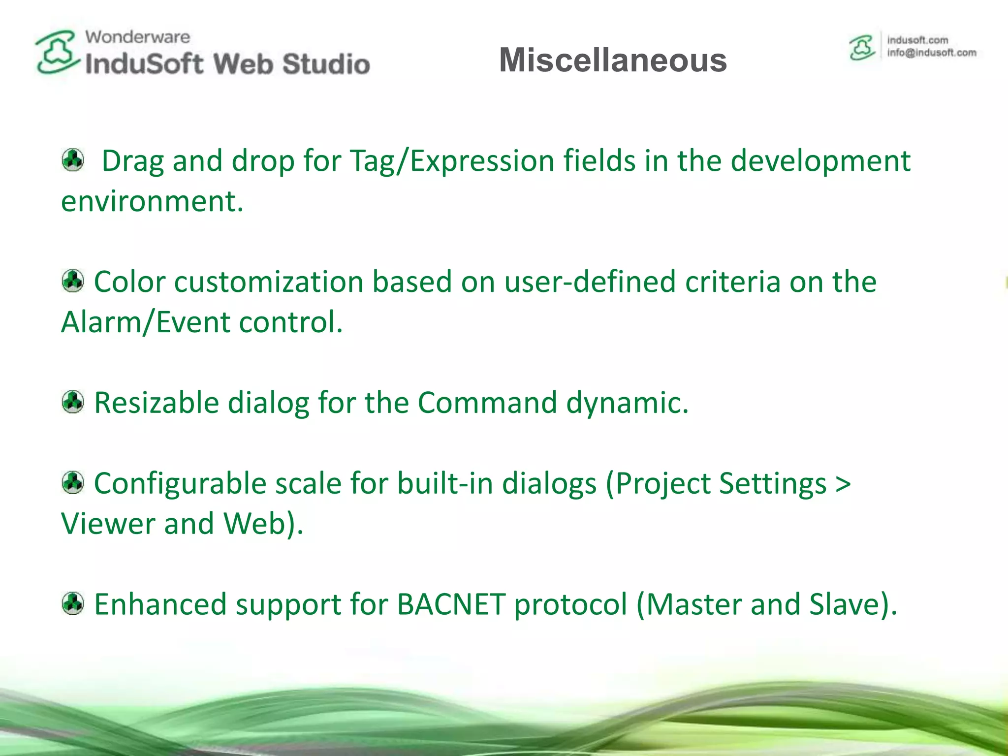 Drag and drop for Tag/Expression fields in the development
environment.
Color customization based on user-defined criteria on the
Alarm/Event control.
Resizable dialog for the Command dynamic.
Configurable scale for built-in dialogs (Project Settings >
Viewer and Web).
Enhanced support for BACNET protocol (Master and Slave).
Miscellaneous
 