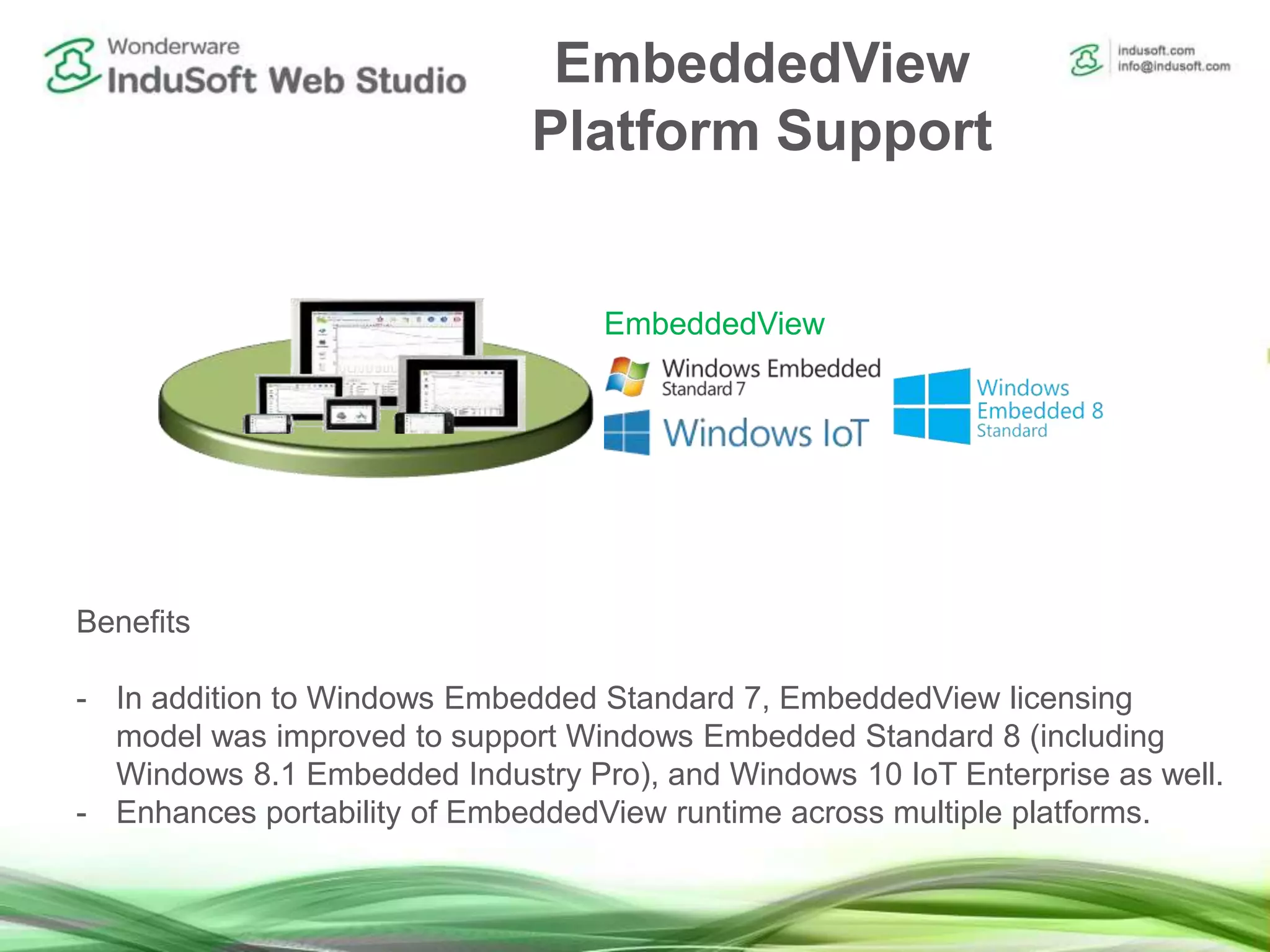 EmbeddedView
Platform Support
Benefits
- In addition to Windows Embedded Standard 7, EmbeddedView licensing
model was improved to support Windows Embedded Standard 8 (including
Windows 8.1 Embedded Industry Pro), and Windows 10 IoT Enterprise as well.
- Enhances portability of EmbeddedView runtime across multiple platforms.
EmbeddedView
 