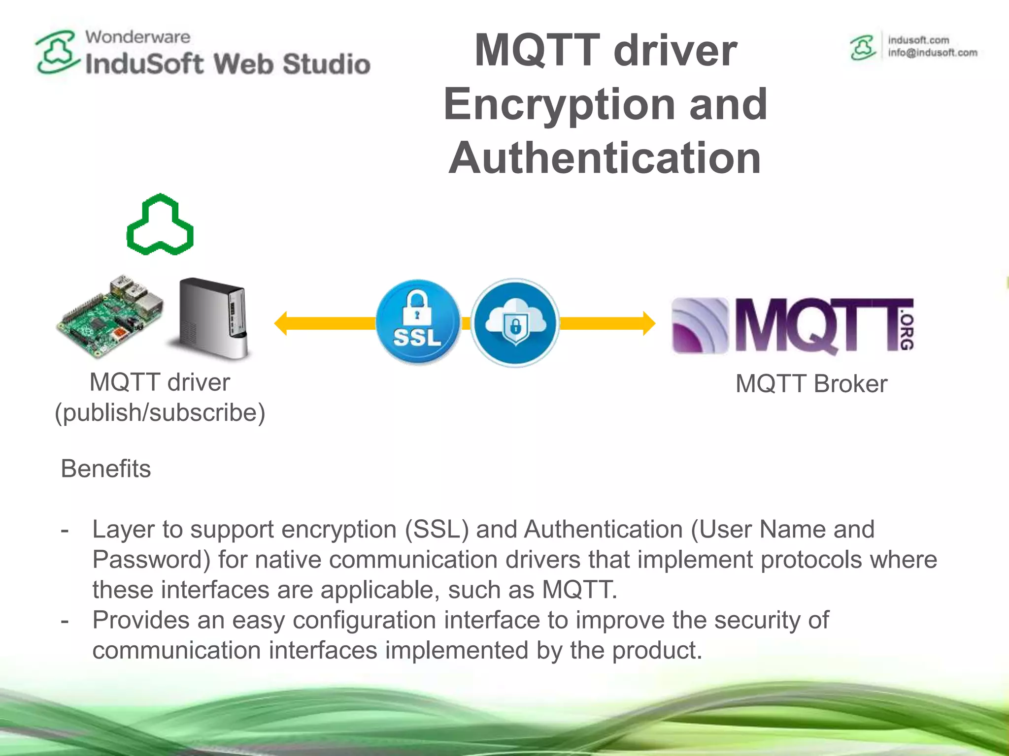 MQTT driver
Encryption and
Authentication
Benefits
- Layer to support encryption (SSL) and Authentication (User Name and
Password) for native communication drivers that implement protocols where
these interfaces are applicable, such as MQTT.
- Provides an easy configuration interface to improve the security of
communication interfaces implemented by the product.
MQTT driver
(publish/subscribe)
MQTT Broker
 