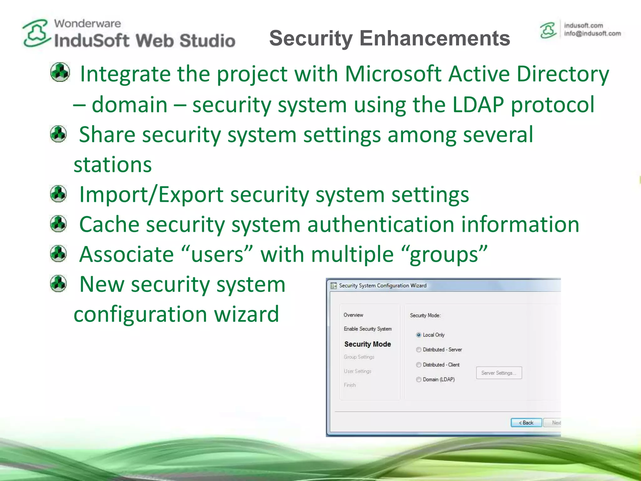 Integrate the project with Microsoft Active Directory
– domain – security system using the LDAP protocol
Share security system settings among several
stations
Import/Export security system settings
Cache security system authentication information
Associate “users” with multiple “groups”
New security system
configuration wizard
Security Enhancements
 