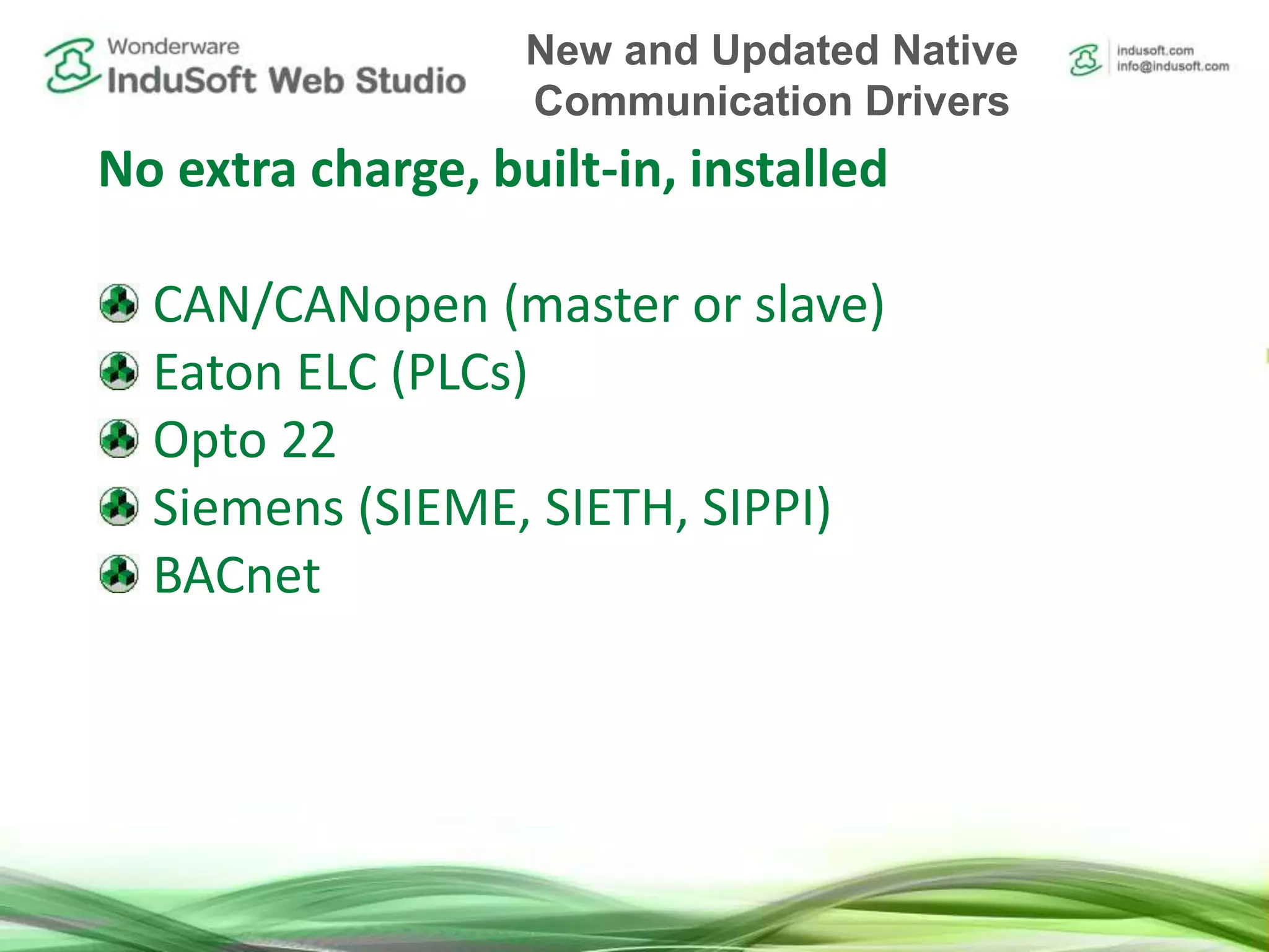 No extra charge, built-in, installed
CAN/CANopen (master or slave)
Eaton ELC (PLCs)
Opto 22
Siemens (SIEME, SIETH, SIPPI)
BACnet
New and Updated Native
Communication Drivers
 