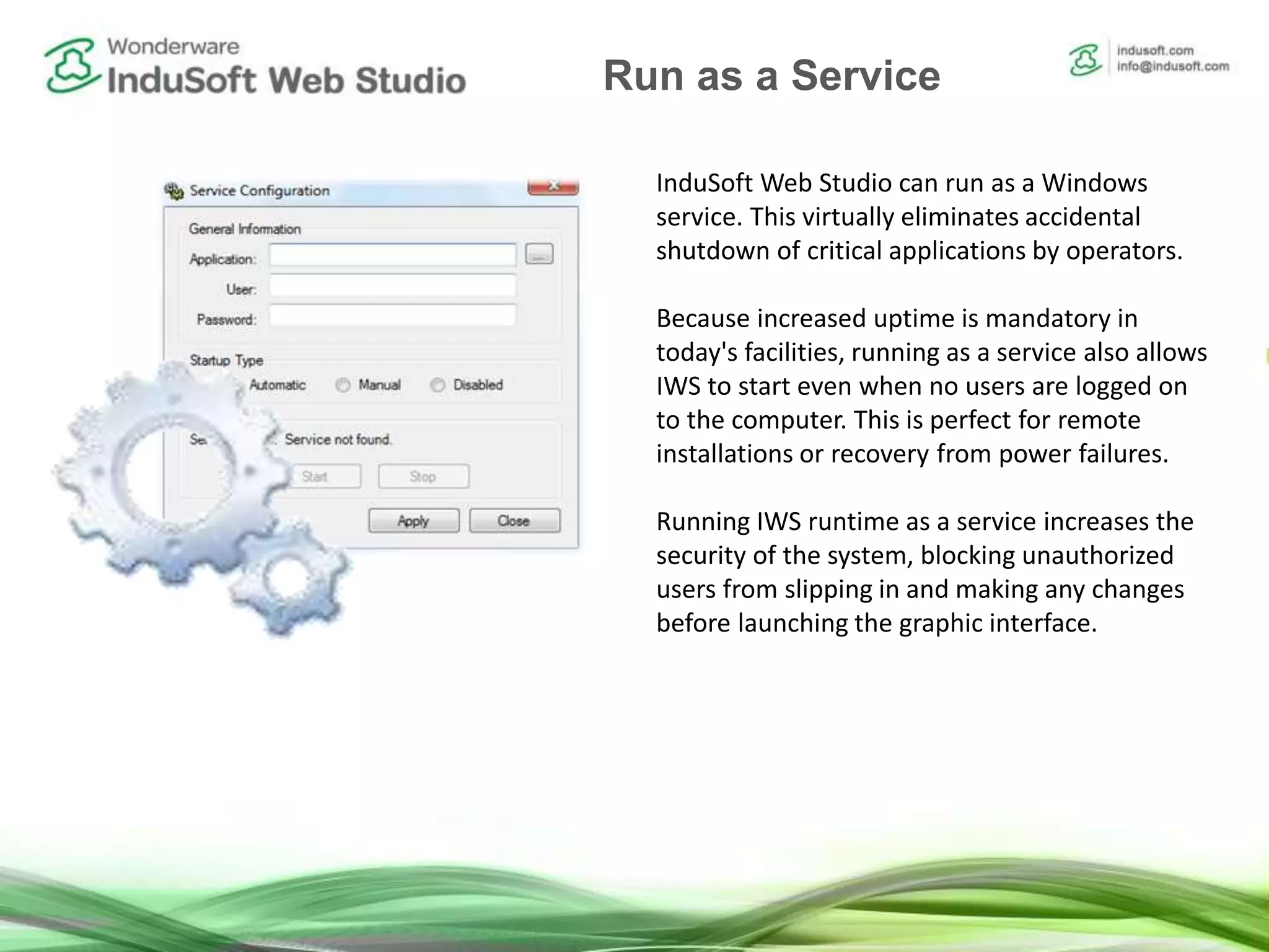 Run IWS as a Service InduSoft Web Studio can run as a Windows
service. This virtually eliminates accidental
shutdown of critical applications by operators.
Because increased uptime is mandatory in
today's facilities, running as a service also allows
IWS to start even when no users are logged on
to the computer. This is perfect for remote
installations or recovery from power failures.
Running IWS runtime as a service increases the
security of the system, blocking unauthorized
users from slipping in and making any changes
before launching the graphic interface.
Run as a Service
 