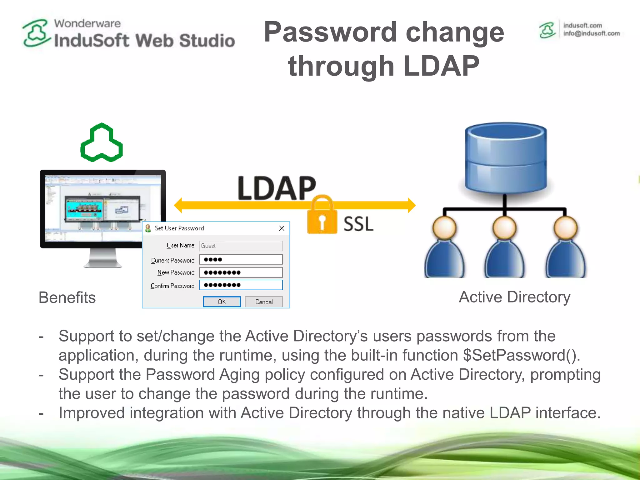 Password change
through LDAP
Benefits
- Support to set/change the Active Directory’s users passwords from the
application, during the runtime, using the built-in function $SetPassword().
- Support the Password Aging policy configured on Active Directory, prompting
the user to change the password during the runtime.
- Improved integration with Active Directory through the native LDAP interface.
Active Directory
 