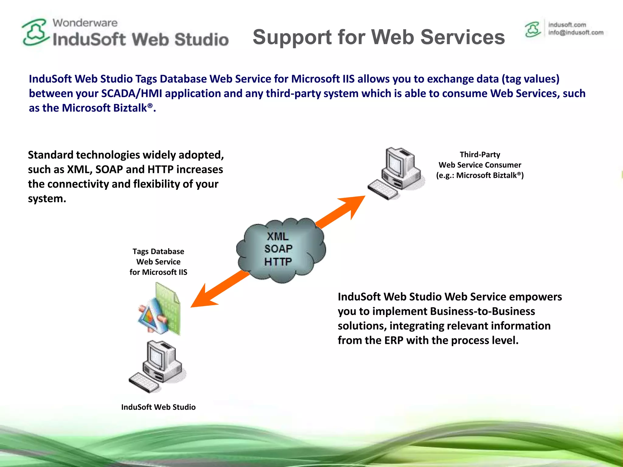 Studio Web Service
Standard technologies widely adopted,
such as XML, SOAP and HTTP increases
the connectivity and flexibility of your
system.
InduSoft Web Studio Tags Database Web Service for Microsoft IIS allows you to exchange data (tag values)
between your SCADA/HMI application and any third-party system which is able to consume Web Services, such
as the Microsoft Biztalk®.
InduSoft Web Studio
Tags Database
Web Service
for Microsoft IIS
Third-Party
Web Service Consumer
(e.g.: Microsoft Biztalk®)
InduSoft Web Studio Web Service empowers
you to implement Business-to-Business
solutions, integrating relevant information
from the ERP with the process level.
Support for Web Services
 
