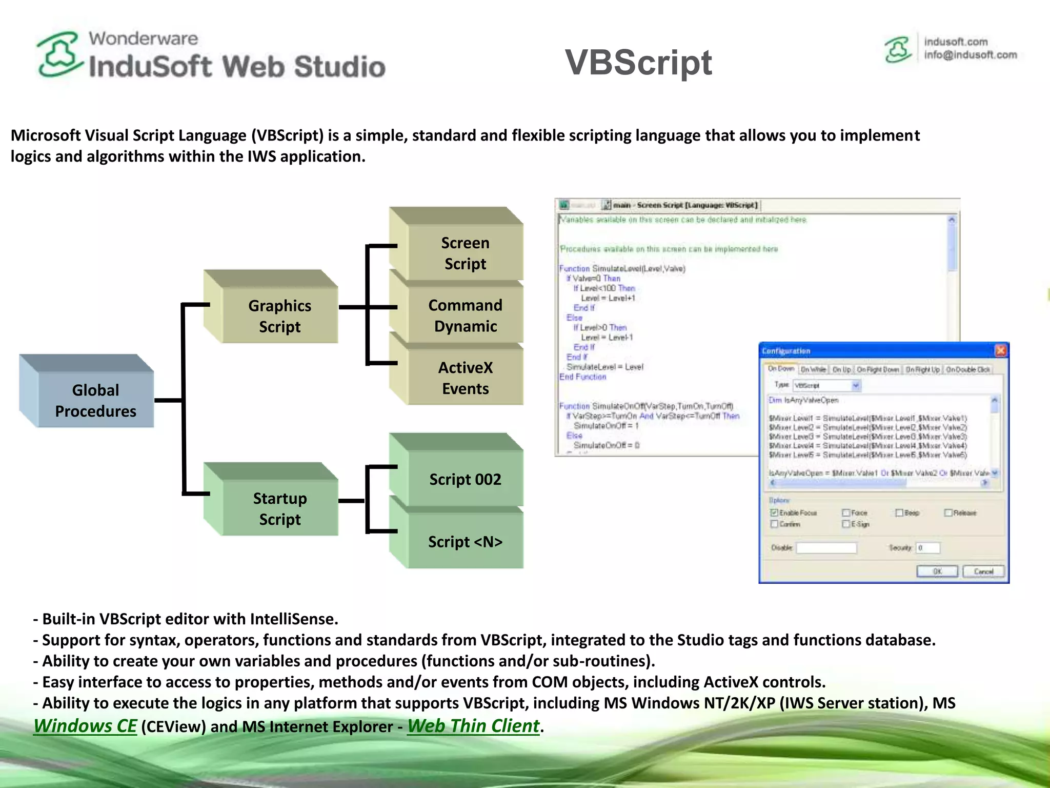 Script <N>
Built-in VBScript interface
Microsoft Visual Script Language (VBScript) is a simple, standard and flexible scripting language that allows you to implement
logics and algorithms within the IWS application.
- Built-in VBScript editor with IntelliSense.
- Support for syntax, operators, functions and standards from VBScript, integrated to the Studio tags and functions database.
- Ability to create your own variables and procedures (functions and/or sub-routines).
- Easy interface to access to properties, methods and/or events from COM objects, including ActiveX controls.
- Ability to execute the logics in any platform that supports VBScript, including MS Windows NT/2K/XP (IWS Server station), MS
Windows CE (CEView) and MS Internet Explorer - Web Thin Client.
ActiveX
EventsGlobal
Procedures
Script 002
Command
Dynamic
Screen
Script
Graphics
Script
Startup
Script
VBScript
 