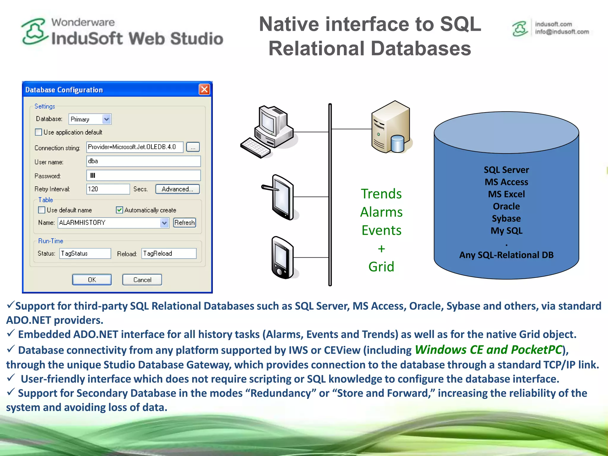 ADO.NET Interface for History Tasks and Grid Object
Support for third-party SQL Relational Databases such as SQL Server, MS Access, Oracle, Sybase and others, via standard
ADO.NET providers.
 Embedded ADO.NET interface for all history tasks (Alarms, Events and Trends) as well as for the native Grid object.
 Database connectivity from any platform supported by IWS or CEView (including Windows CE and PocketPC),
through the unique Studio Database Gateway, which provides connection to the database through a standard TCP/IP link.
 User-friendly interface which does not require scripting or SQL knowledge to configure the database interface.
 Support for Secondary Database in the modes “Redundancy” or “Store and Forward,” increasing the reliability of the
system and avoiding loss of data.
SQL Server
MS Access
MS Excel
Oracle
Sybase
My SQL
.
Any SQL-Relational DB
Trends
Alarms
Events
+
Grid
Native interface to SQL
Relational Databases
 