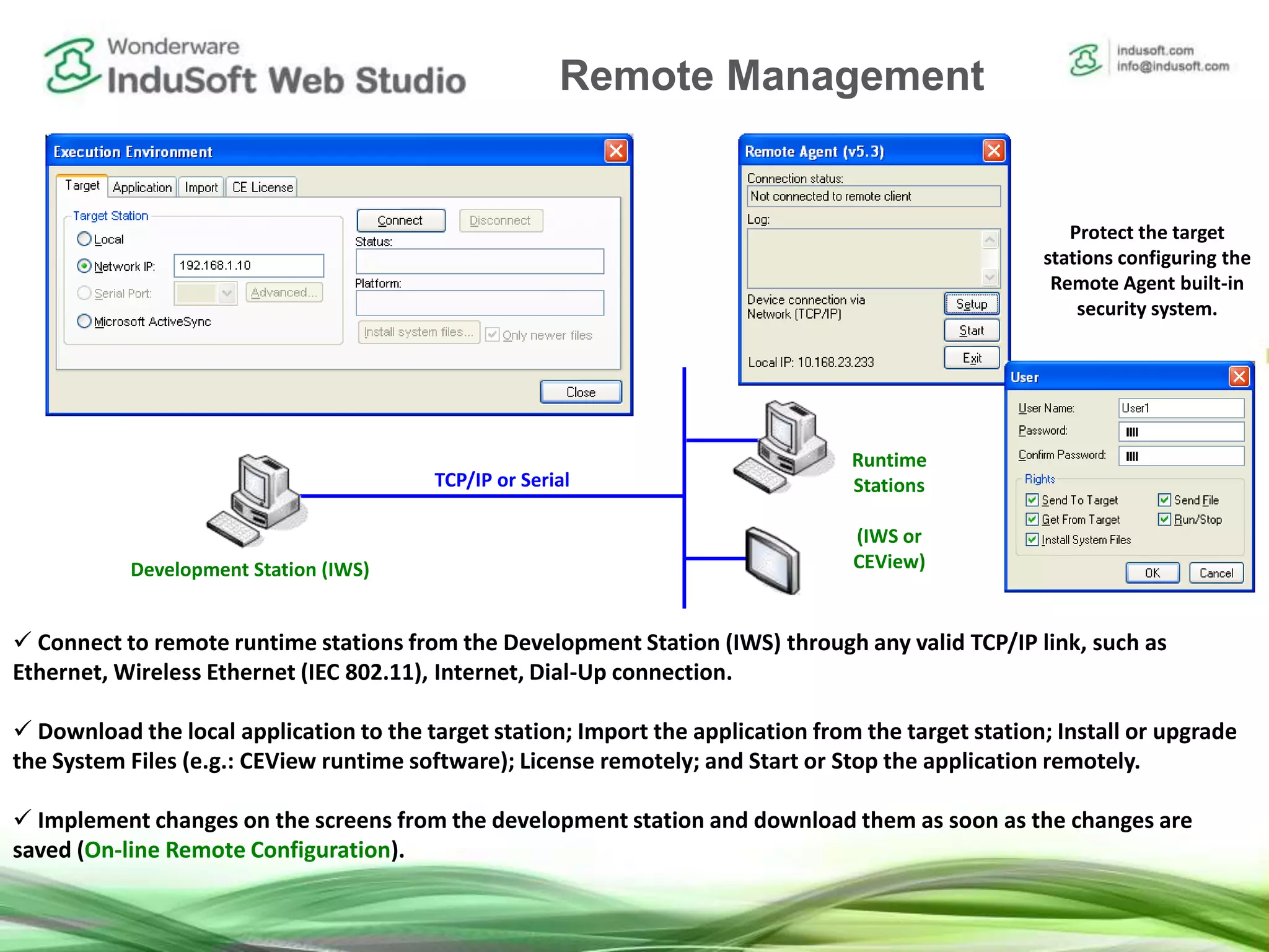 Remote Management Tools
 Connect to remote runtime stations from the Development Station (IWS) through any valid TCP/IP link, such as
Ethernet, Wireless Ethernet (IEC 802.11), Internet, Dial-Up connection.
 Download the local application to the target station; Import the application from the target station; Install or upgrade
the System Files (e.g.: CEView runtime software); License remotely; and Start or Stop the application remotely.
 Implement changes on the screens from the development station and download them as soon as the changes are
saved (On-line Remote Configuration).
Development Station (IWS)
Runtime
Stations
(IWS or
CEView)
TCP/IP or Serial
Protect the target
stations configuring the
Remote Agent built-in
security system.
Remote Management
 