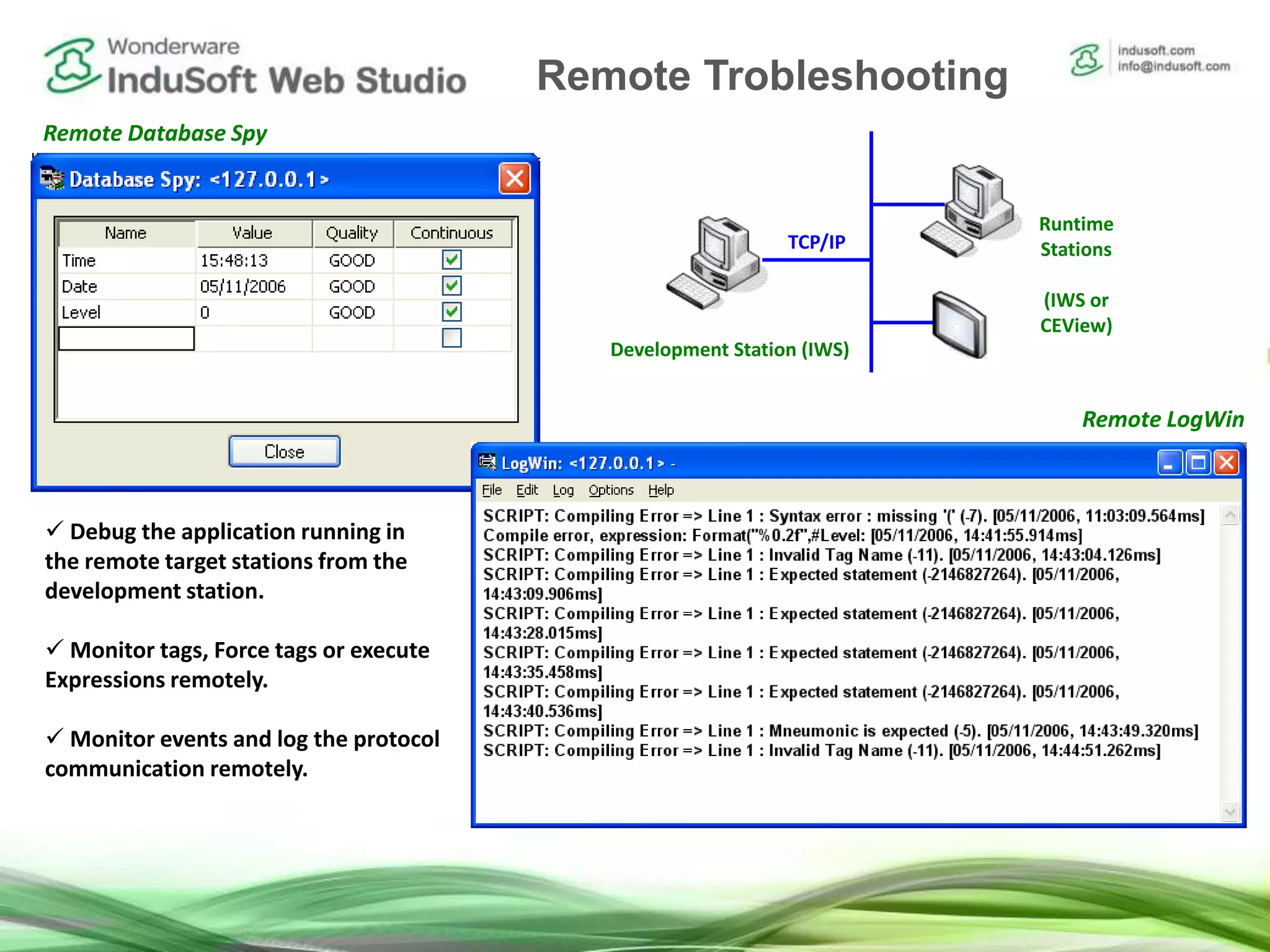 Remote Debugging Tools
 Debug the application running in
the remote target stations from the
development station.
 Monitor tags, Force tags or execute
Expressions remotely.
 Monitor events and log the protocol
communication remotely.
Development Station (IWS)
Runtime
Stations
(IWS or
CEView)
TCP/IP
Remote Database Spy
Remote LogWin
Remote Trobleshooting
 