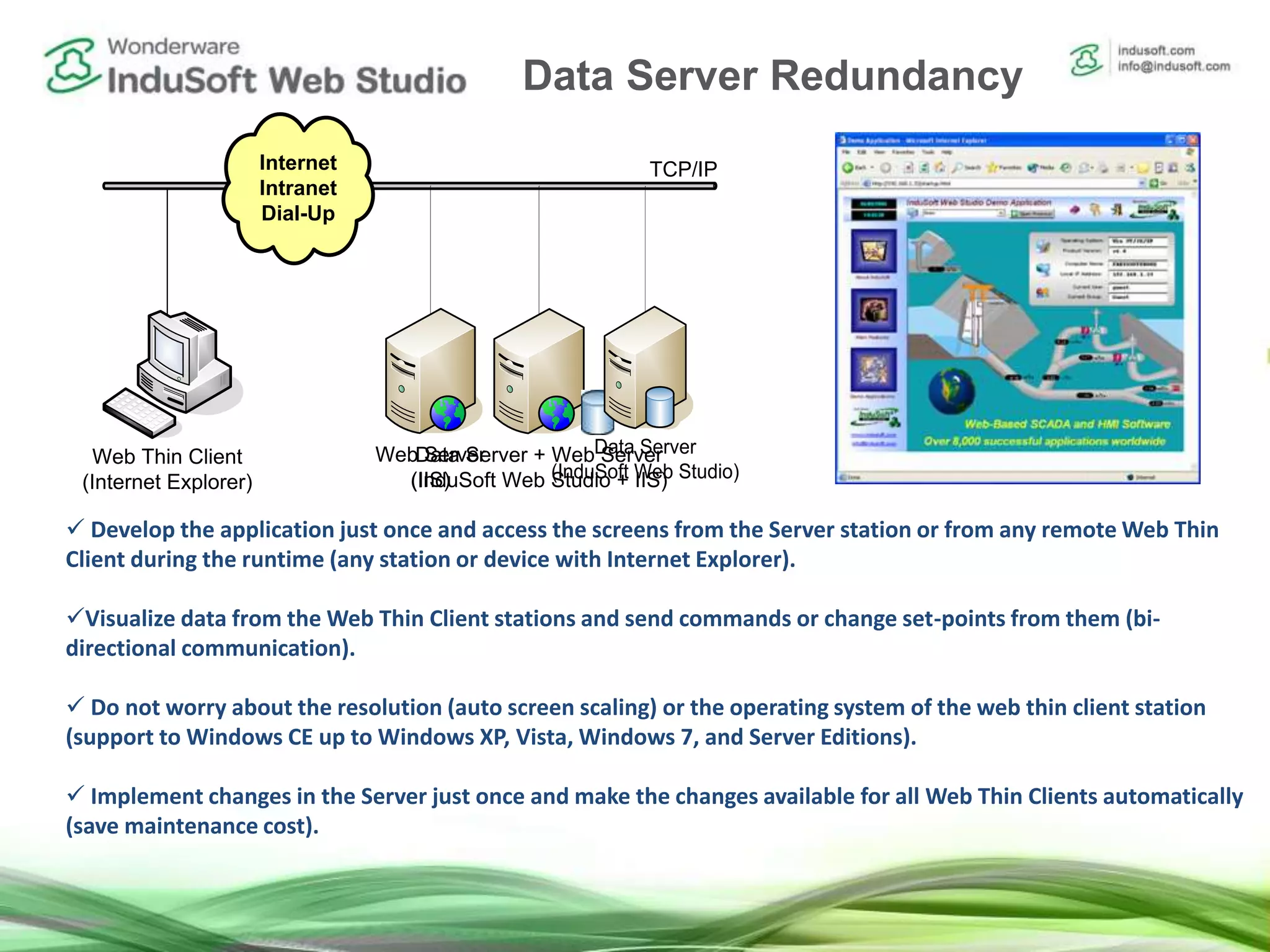 Internet
Intranet
Dial-Up
`
Web Thin Client
(Internet Explorer)
TCP/IP
 Develop the application just once and access the screens from the Server station or from any remote Web Thin
Client during the runtime (any station or device with Internet Explorer).
Visualize data from the Web Thin Client stations and send commands or change set-points from them (bi-
directional communication).
 Do not worry about the resolution (auto screen scaling) or the operating system of the web thin client station
(support to Windows CE up to Windows XP, Vista, Windows 7, and Server Editions).
 Implement changes in the Server just once and make the changes available for all Web Thin Clients automatically
(save maintenance cost).
Data Server + Web Server
(InduSoft Web Studio + IIS)
Web Server
(IIS)
Data Server
(InduSoft Web Studio)
Data Server Redundancy
 