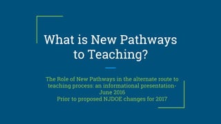 What is New Pathways
to Teaching?
The Role of New Pathways in the alternate route to
teaching process: an informational presentation-
June 2016
Prior to proposed NJDOE changes for 2017
 