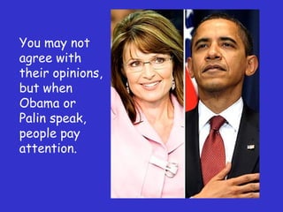 You may not agree with their opinions, but when Obama or Palin speak, people pay attention. 