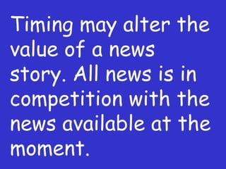 Timing may alter the value of a news story. All news is in competition with the news available at the moment. 