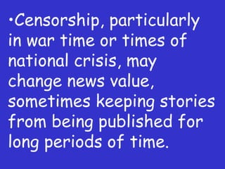 Censorship, particularly in war time or times of national crisis, may change news value, sometimes keeping stories from being published for long periods of time. 
