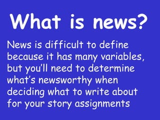 What is news? News is difficult to define because it has many variables, but you ’ll need to determine what’s newsworthy when deciding what to write about for your story assignments 