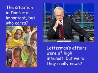 The situation in Darfur is important, but who cares? Letterman ’s affairs were of high interest, but were they really news? 