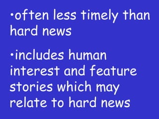 often less timely than hard news includes human interest and feature stories which may relate to hard news 