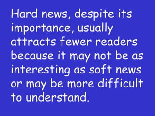 Hard news, despite its importance, usually attracts fewer readers because it may not be as interesting as soft news or may be more difficult to understand.  