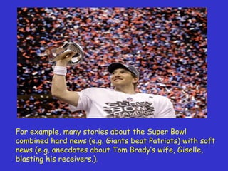 For example, many stories about the Super Bowl combined hard news (e.g. Giants beat Patriots) with soft news (e.g. anecdotes about Tom Brady’s wife, Giselle, blasting his receivers .) .  