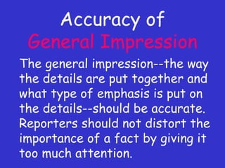 Accuracy of  General Impression The general impression--the way the details are put together and what type of emphasis is put on the details--should be accurate. Reporters should not distort the importance of a fact by giving it too much attention. 