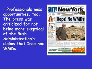 Professionals miss opportunities, too. The press was criticized for not being more skeptical of the Bush Administration’s claims that Iraq had WMDs. 