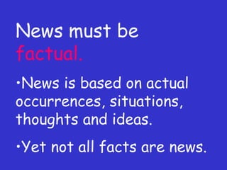 News must be  factual. News is based on actual occurrences, situations, thoughts and ideas. Yet not all facts are news. 
