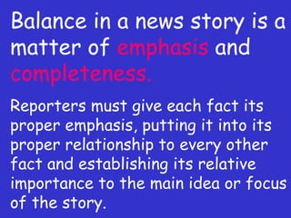 Balance in a news story is a matter of  emphasis  and  completeness. Reporters must give each fact its proper emphasis, putting it into its proper relationship to every other fact and establishing its relative importance to the main idea or focus of the story. 