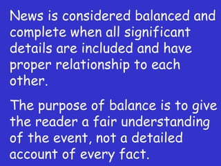News is considered balanced and complete when all significant details are included and have proper relationship to each other. The purpose of balance is to give the reader a fair understanding of the event, not a detailed account of every fact. 
