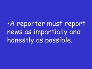 A reporter must report news as impartially and honestly as possible. 