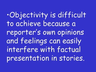 Objectivity is difficult to achieve because a reporter ’s own opinions and feelings can easily interfere with factual presentation in stories. 